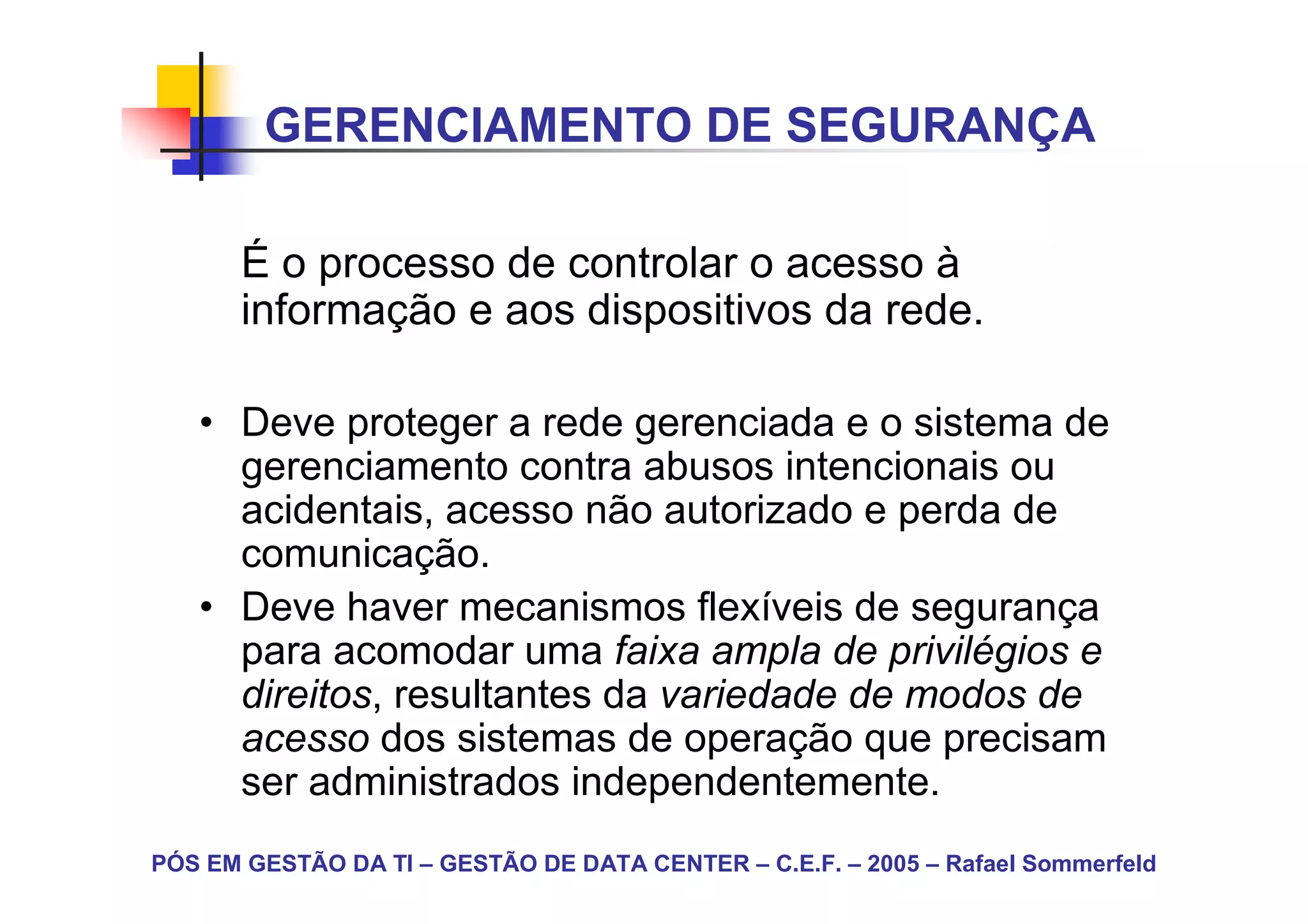 GERENCIAMENTO DE SEGURANÇA

       É o processo de controlar o acesso à
       informação e aos dispositivos da rede.

   • Deve proteger a rede gerenciada e o sistema de
     gerenciamento contra abusos intencionais ou
     acidentais, acesso não autorizado e perda de
     comunicação.
   • Deve haver mecanismos flexíveis de segurança
     para acomodar uma faixa ampla de privilégios e
     direitos, resultantes da variedade de modos de
     acesso dos sistemas de operação que precisam
     ser administrados independentemente.
PÓS EM GESTÃO DA TI – GESTÃO DE DATA CENTER – C.E.F. – 2005 – Rafael Sommerfeld
 