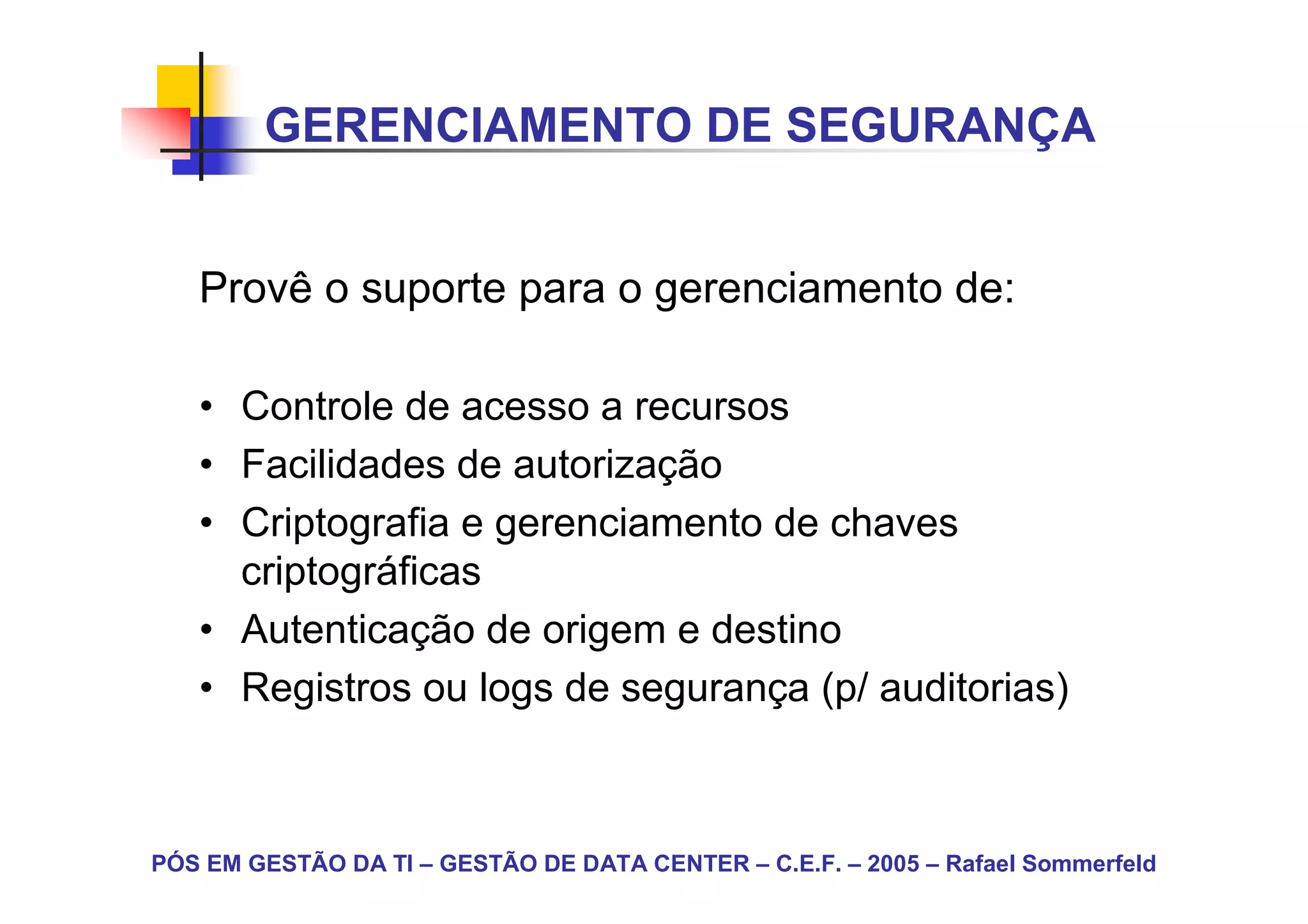 GERENCIAMENTO DE SEGURANÇA


   Provê o suporte para o gerenciamento de:

   • Controle de acesso a recursos
   • Facilidades de autorização
   • Criptografia e gerenciamento de chaves
     criptográficas
   • Autenticação de origem e destino
   • Registros ou logs de segurança (p/ auditorias)



PÓS EM GESTÃO DA TI – GESTÃO DE DATA CENTER – C.E.F. – 2005 – Rafael Sommerfeld
 