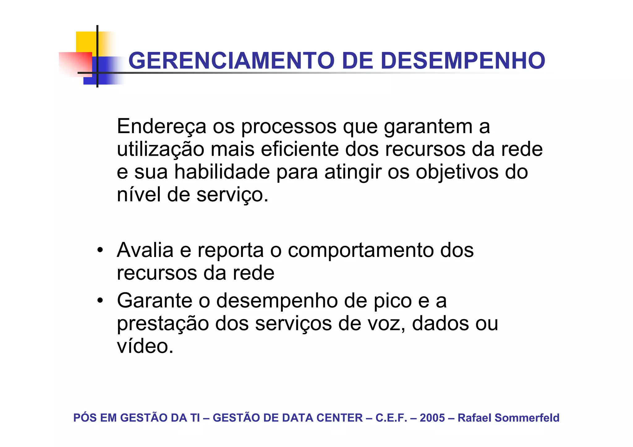 GERENCIAMENTO DE DESEMPENHO

       Endereça os processos que garantem a
       utilização mais eficiente dos recursos da rede
       e sua habilidade para atingir os objetivos do
       nível de serviço.

   • Avalia e reporta o comportamento dos
     recursos da rede
   • Garante o desempenho de pico e a
     prestação dos serviços de voz, dados ou
     vídeo.


PÓS EM GESTÃO DA TI – GESTÃO DE DATA CENTER – C.E.F. – 2005 – Rafael Sommerfeld
 