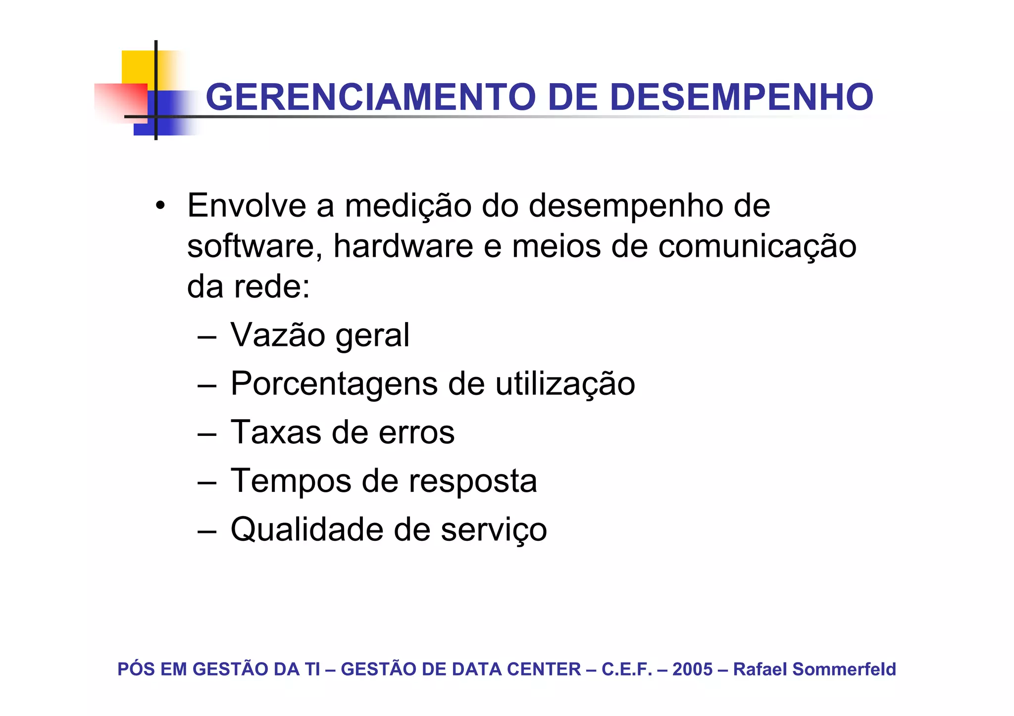 GERENCIAMENTO DE DESEMPENHO

   • Envolve a medição do desempenho de
     software, hardware e meios de comunicação
     da rede:
      – Vazão geral
      – Porcentagens de utilização
      – Taxas de erros
      – Tempos de resposta
      – Qualidade de serviço



PÓS EM GESTÃO DA TI – GESTÃO DE DATA CENTER – C.E.F. – 2005 – Rafael Sommerfeld
 