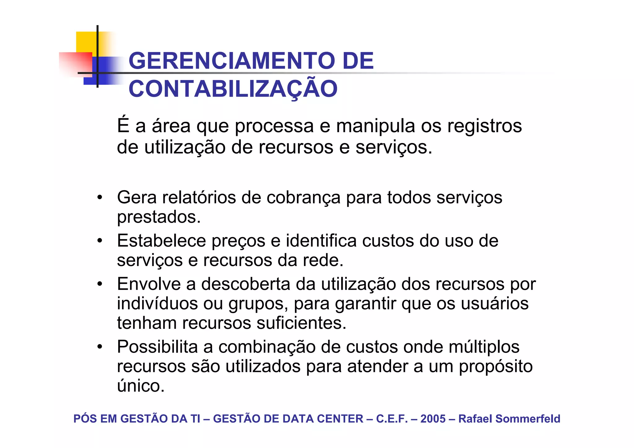 GERENCIAMENTO DE
        CONTABILIZAÇÃO
       É a área que processa e manipula os registros
       de utilização de recursos e serviços.

   • Gera relatórios de cobrança para todos serviços
     prestados.
   • Estabelece preços e identifica custos do uso de
     serviços e recursos da rede.
   • Envolve a descoberta da utilização dos recursos por
     indivíduos ou grupos, para garantir que os usuários
     tenham recursos suficientes.
   • Possibilita a combinação de custos onde múltiplos
     recursos são utilizados para atender a um propósito
     único.
PÓS EM GESTÃO DA TI – GESTÃO DE DATA CENTER – C.E.F. – 2005 – Rafael Sommerfeld
 