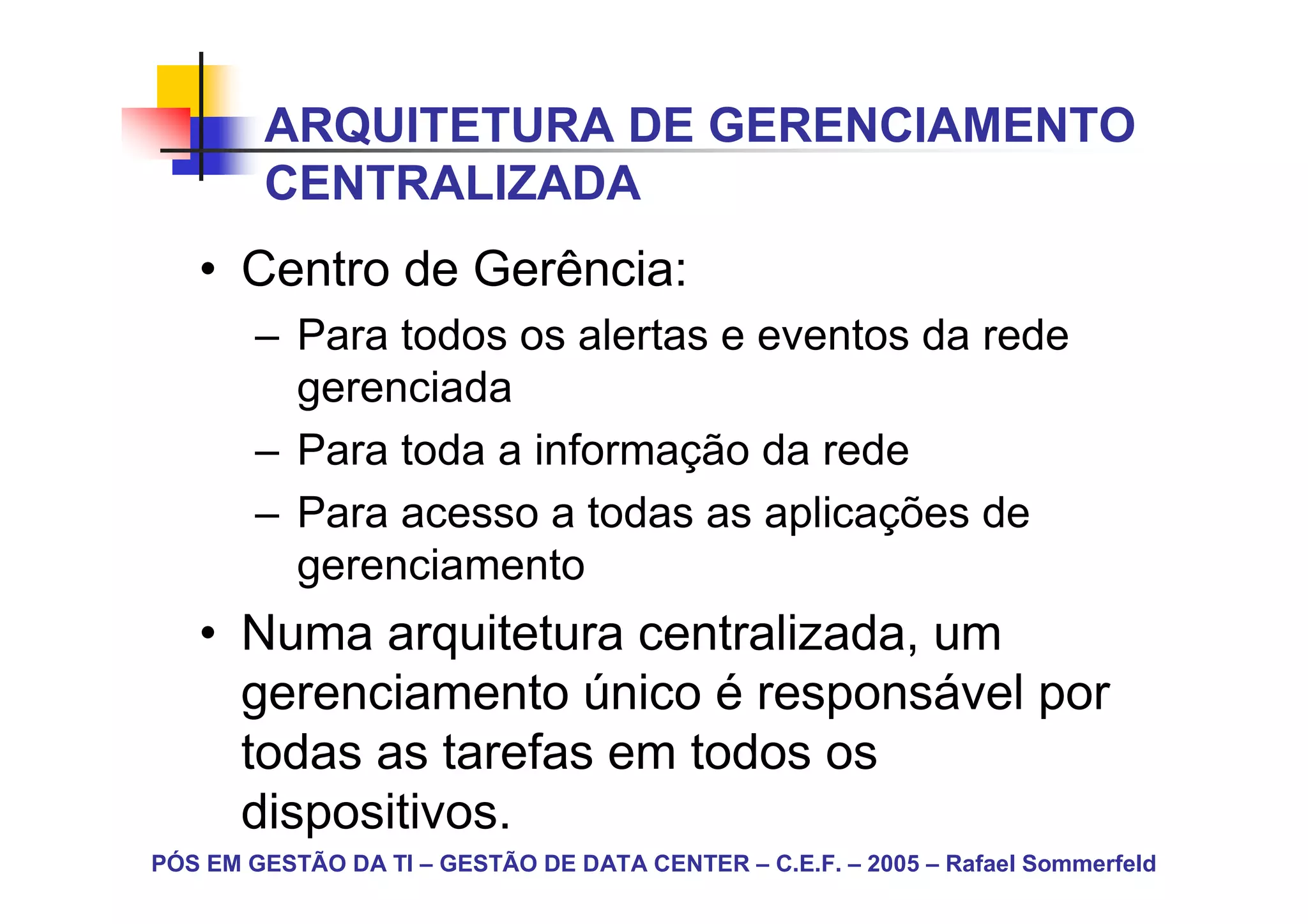 ARQUITETURA DE GERENCIAMENTO
        CENTRALIZADA
   • Centro de Gerência:
        – Para todos os alertas e eventos da rede
          gerenciada
        – Para toda a informação da rede
        – Para acesso a todas as aplicações de
          gerenciamento
   • Numa arquitetura centralizada, um
     gerenciamento único é responsável por
     todas as tarefas em todos os
     dispositivos.
PÓS EM GESTÃO DA TI – GESTÃO DE DATA CENTER – C.E.F. – 2005 – Rafael Sommerfeld
 