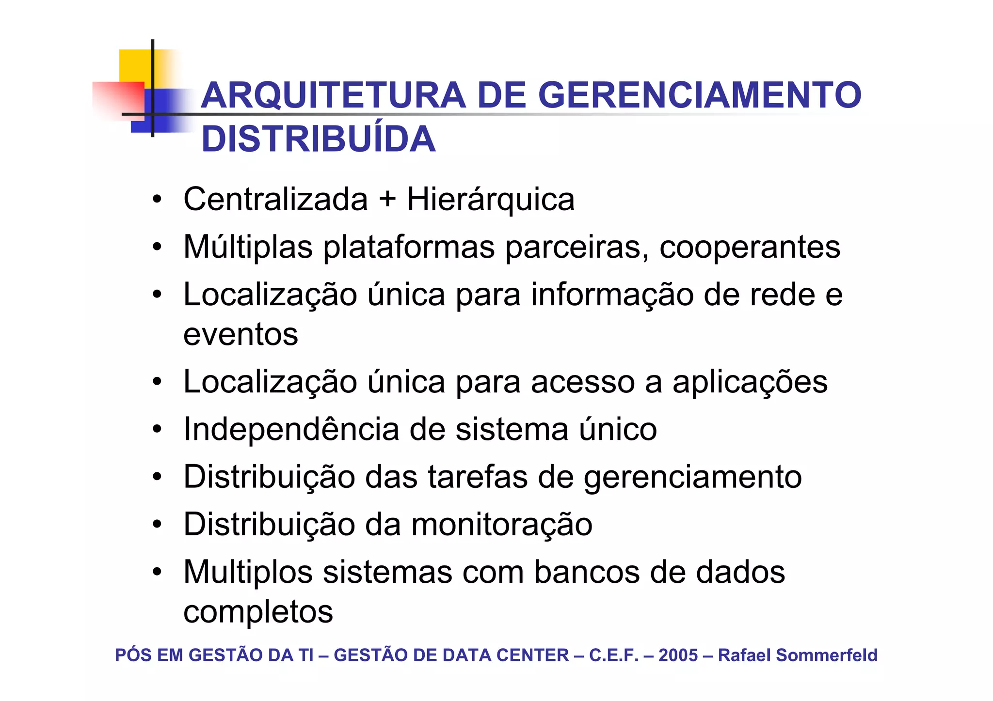 ARQUITETURA DE GERENCIAMENTO
        DISTRIBUÍDA
   • Centralizada + Hierárquica
   • Múltiplas plataformas parceiras, cooperantes
   • Localização única para informação de rede e
     eventos
   • Localização única para acesso a aplicações
   • Independência de sistema único
   • Distribuição das tarefas de gerenciamento
   • Distribuição da monitoração
   • Multiplos sistemas com bancos de dados
     completos
PÓS EM GESTÃO DA TI – GESTÃO DE DATA CENTER – C.E.F. – 2005 – Rafael Sommerfeld
 