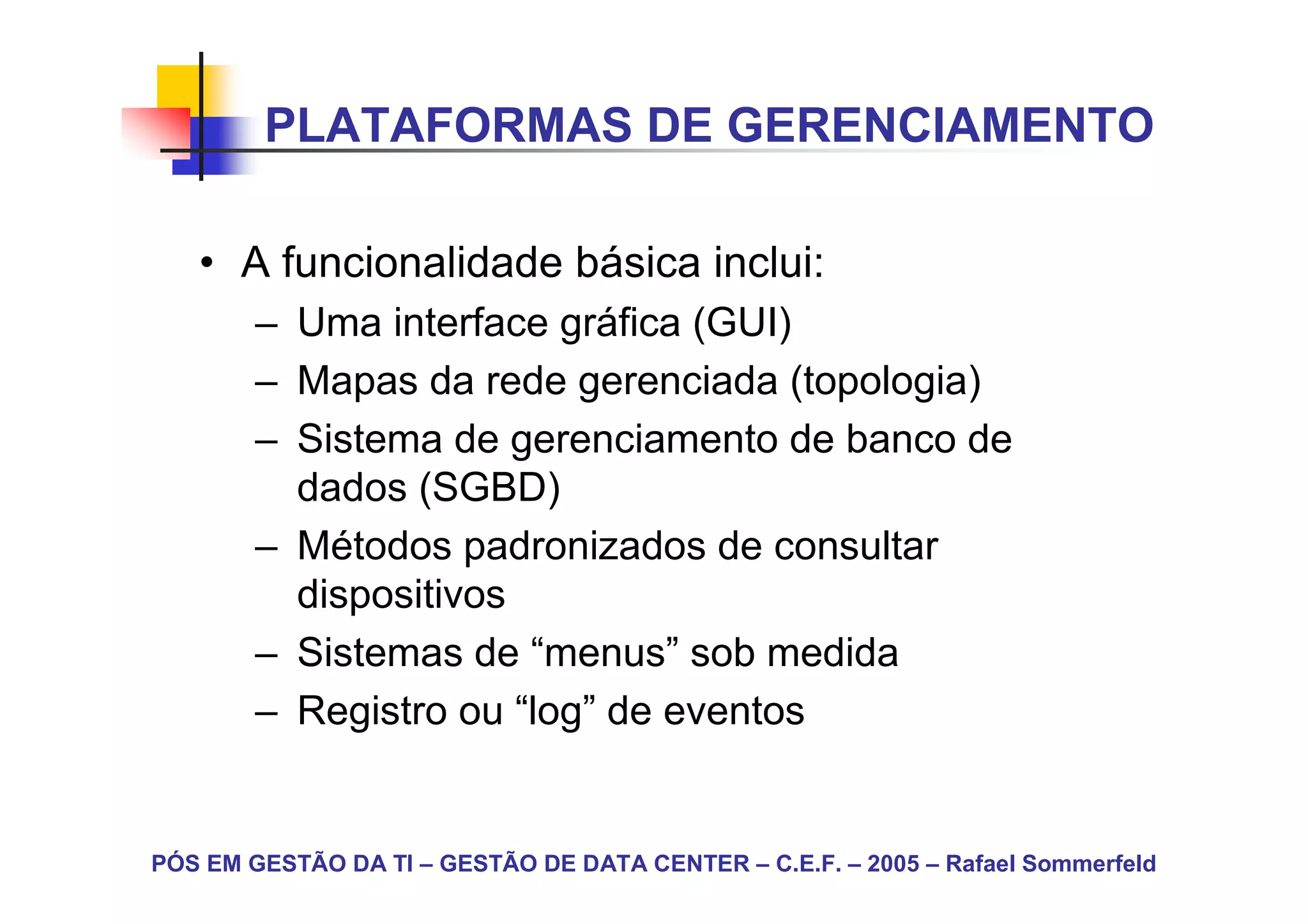 PLATAFORMAS DE GERENCIAMENTO

   • A funcionalidade básica inclui:
        – Uma interface gráfica (GUI)
        – Mapas da rede gerenciada (topologia)
        – Sistema de gerenciamento de banco de
          dados (SGBD)
        – Métodos padronizados de consultar
          dispositivos
        – Sistemas de “menus” sob medida
        – Registro ou “log” de eventos


PÓS EM GESTÃO DA TI – GESTÃO DE DATA CENTER – C.E.F. – 2005 – Rafael Sommerfeld
 