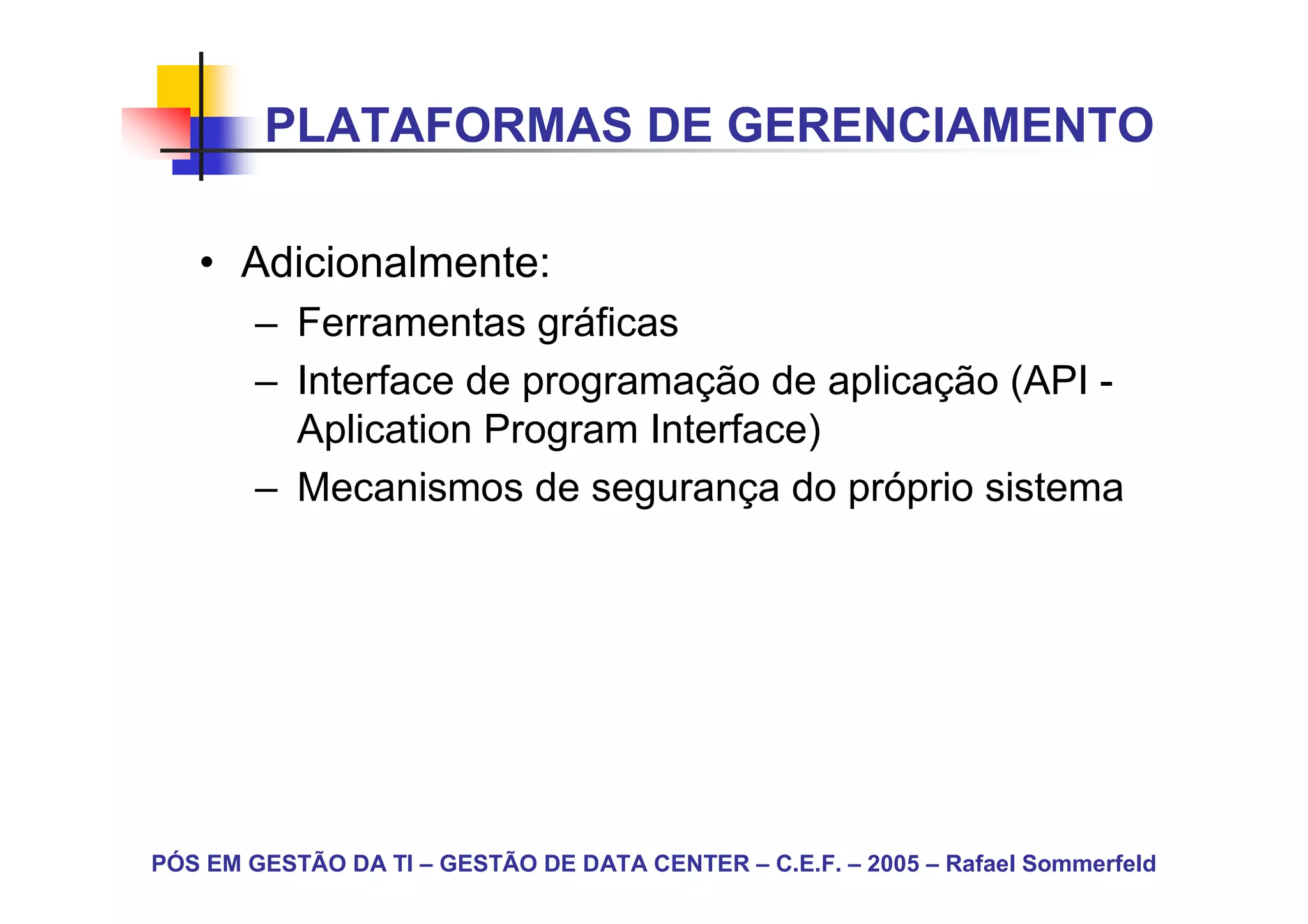 PLATAFORMAS DE GERENCIAMENTO

   • Adicionalmente:
        – Ferramentas gráficas
        – Interface de programação de aplicação (API -
          Aplication Program Interface)
        – Mecanismos de segurança do próprio sistema




PÓS EM GESTÃO DA TI – GESTÃO DE DATA CENTER – C.E.F. – 2005 – Rafael Sommerfeld
 