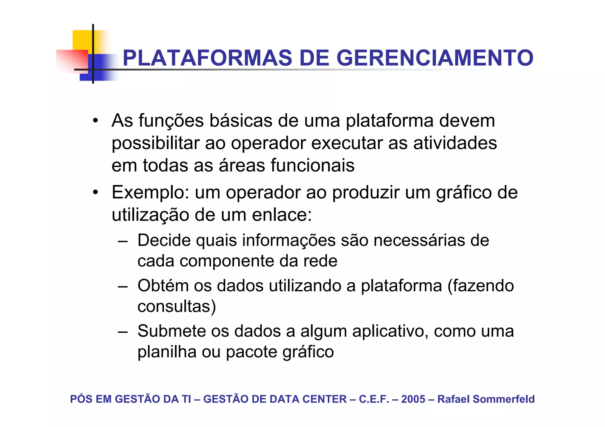 PLATAFORMAS DE GERENCIAMENTO

   • As funções básicas de uma plataforma devem
     possibilitar ao operador executar as atividades
     em todas as áreas funcionais
   • Exemplo: um operador ao produzir um gráfico de
     utilização de um enlace:
        – Decide quais informações são necessárias de
          cada componente da rede
        – Obtém os dados utilizando a plataforma (fazendo
          consultas)
        – Submete os dados a algum aplicativo, como uma
          planilha ou pacote gráfico

PÓS EM GESTÃO DA TI – GESTÃO DE DATA CENTER – C.E.F. – 2005 – Rafael Sommerfeld
 