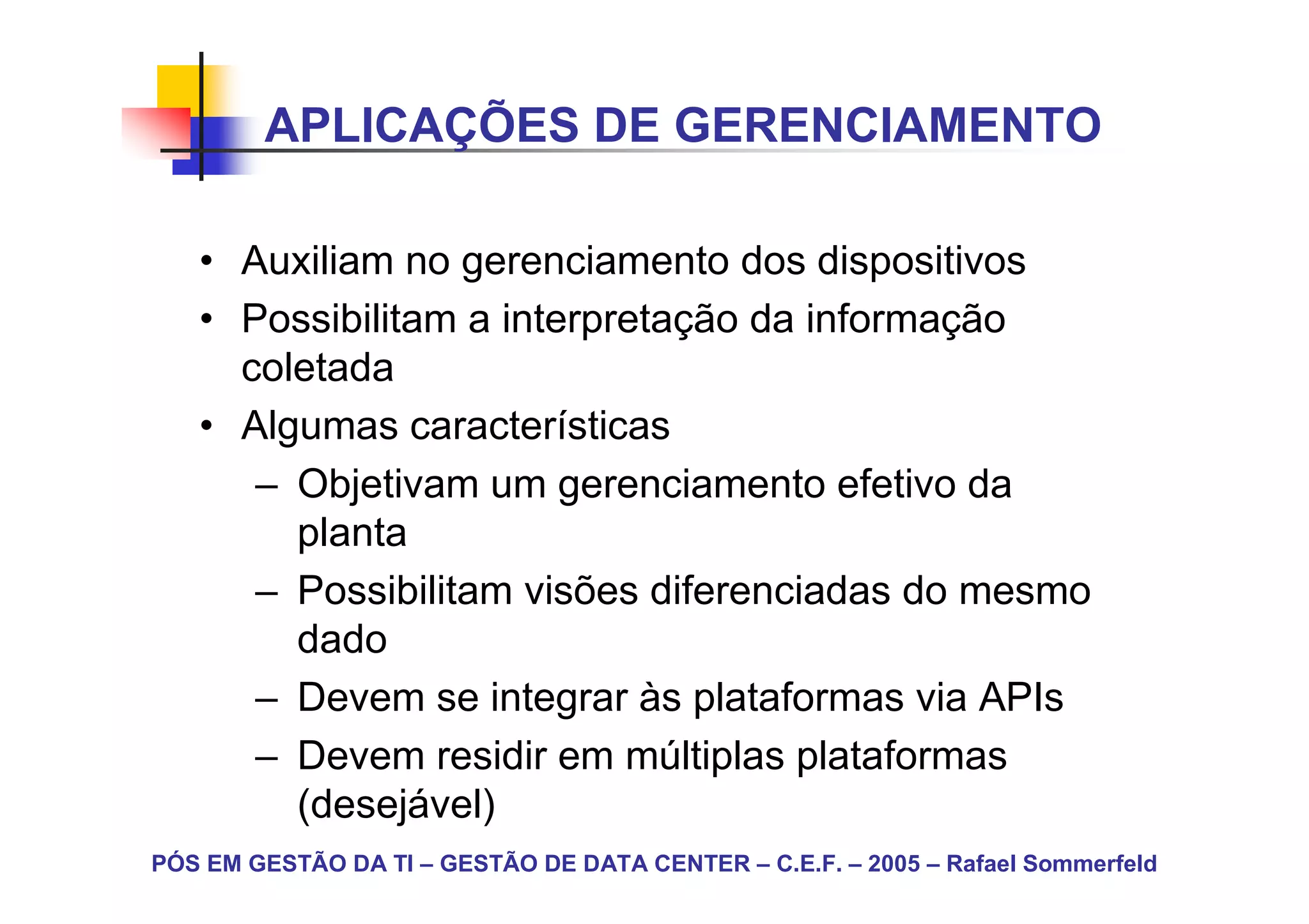 APLICAÇÕES DE GERENCIAMENTO

   • Auxiliam no gerenciamento dos dispositivos
   • Possibilitam a interpretação da informação
     coletada
   • Algumas características
      – Objetivam um gerenciamento efetivo da
        planta
      – Possibilitam visões diferenciadas do mesmo
        dado
      – Devem se integrar às plataformas via APIs
      – Devem residir em múltiplas plataformas
        (desejável)
PÓS EM GESTÃO DA TI – GESTÃO DE DATA CENTER – C.E.F. – 2005 – Rafael Sommerfeld
 