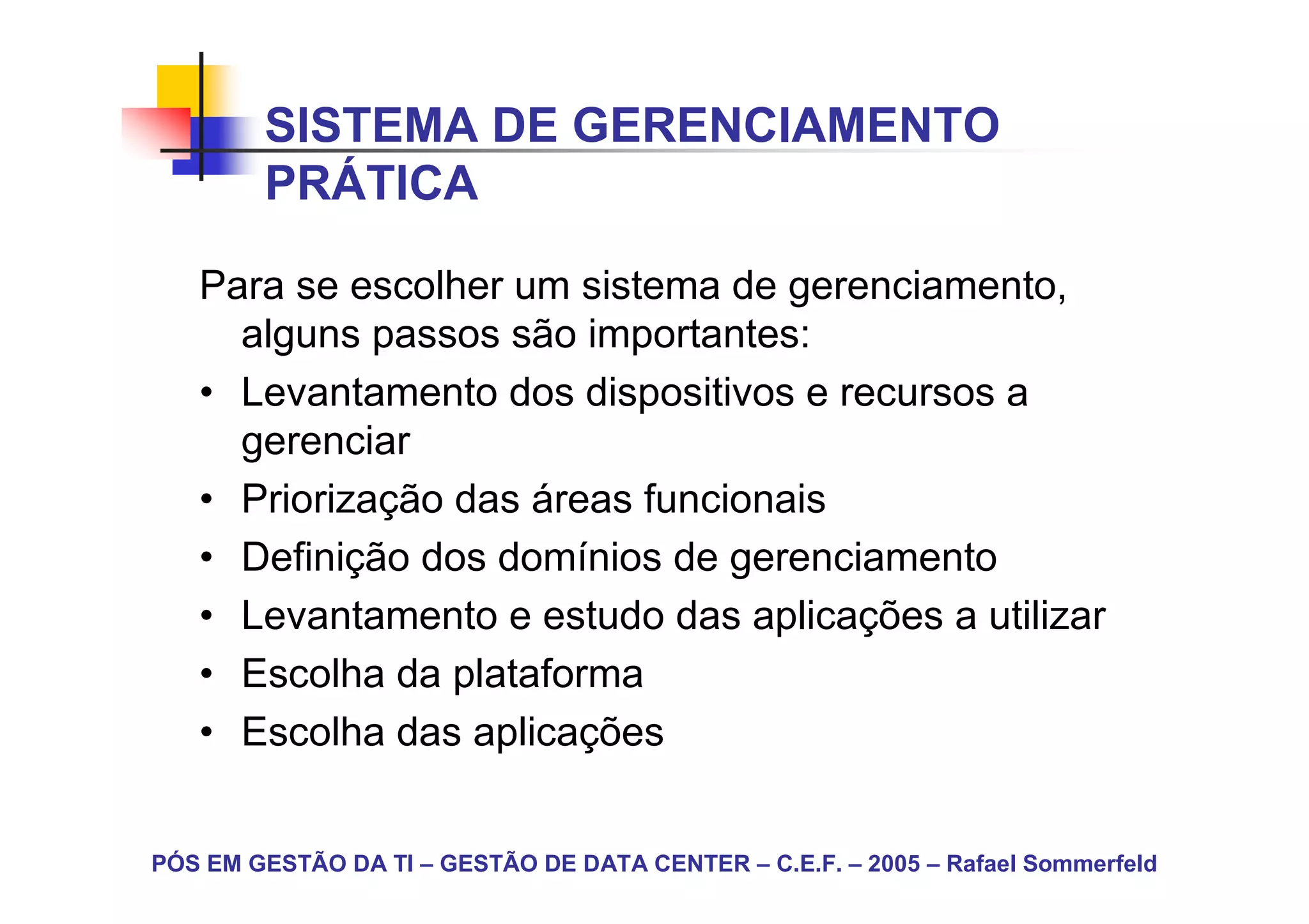 SISTEMA DE GERENCIAMENTO
        PRÁTICA

   Para se escolher um sistema de gerenciamento,
     alguns passos são importantes:
   • Levantamento dos dispositivos e recursos a
     gerenciar
   • Priorização das áreas funcionais
   • Definição dos domínios de gerenciamento
   • Levantamento e estudo das aplicações a utilizar
   • Escolha da plataforma
   • Escolha das aplicações


PÓS EM GESTÃO DA TI – GESTÃO DE DATA CENTER – C.E.F. – 2005 – Rafael Sommerfeld
 