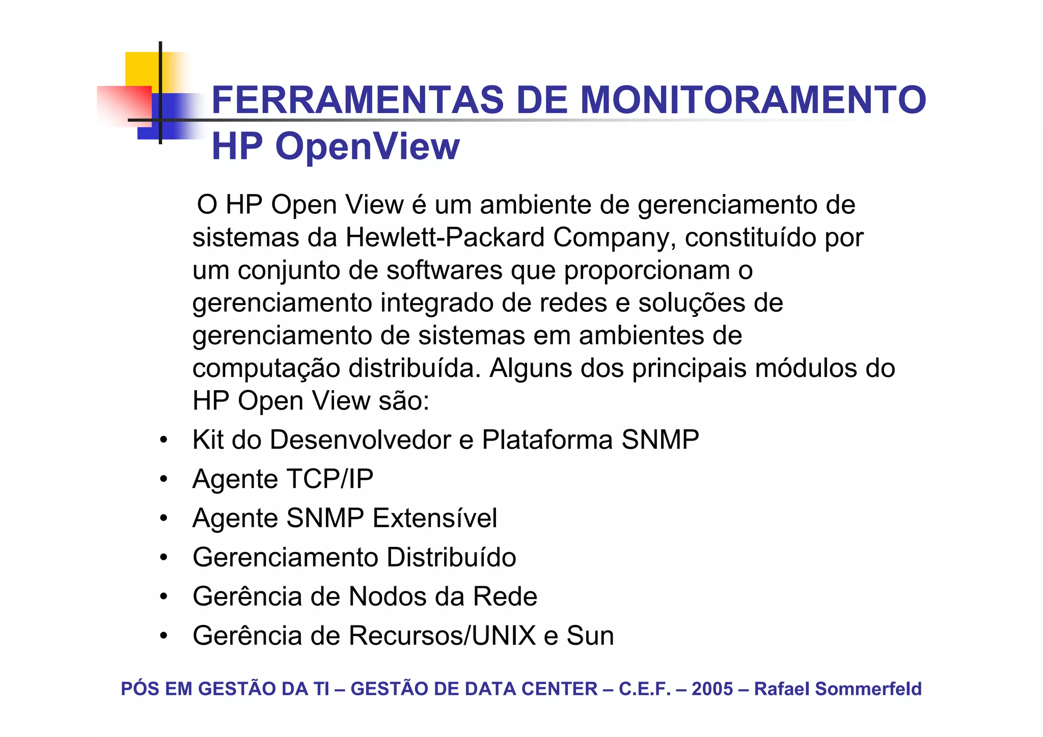 FERRAMENTAS DE MONITORAMENTO
        HP OpenView
       O HP Open View é um ambiente de gerenciamento de
       sistemas da Hewlett-Packard Company, constituído por
       um conjunto de softwares que proporcionam o
       gerenciamento integrado de redes e soluções de
       gerenciamento de sistemas em ambientes de
       computação distribuída. Alguns dos principais módulos do
       HP Open View são:
   •   Kit do Desenvolvedor e Plataforma SNMP
   •   Agente TCP/IP
   •   Agente SNMP Extensível
   •   Gerenciamento Distribuído
   •   Gerência de Nodos da Rede
   •   Gerência de Recursos/UNIX e Sun
PÓS EM GESTÃO DA TI – GESTÃO DE DATA CENTER – C.E.F. – 2005 – Rafael Sommerfeld
 