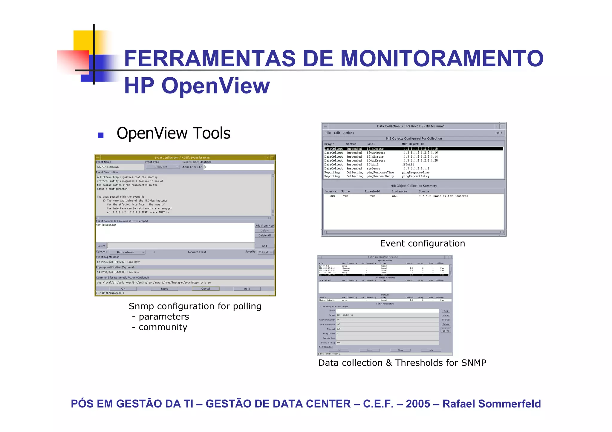 FERRAMENTAS DE MONITORAMENTO
        HP OpenView

       OpenView Tools




                                                       Event configuration




         Snmp configuration for polling
          - parameters
          - community



                                          Data collection & Thresholds for SNMP



PÓS EM GESTÃO DA TI – GESTÃO DE DATA CENTER – C.E.F. – 2005 – Rafael Sommerfeld
 