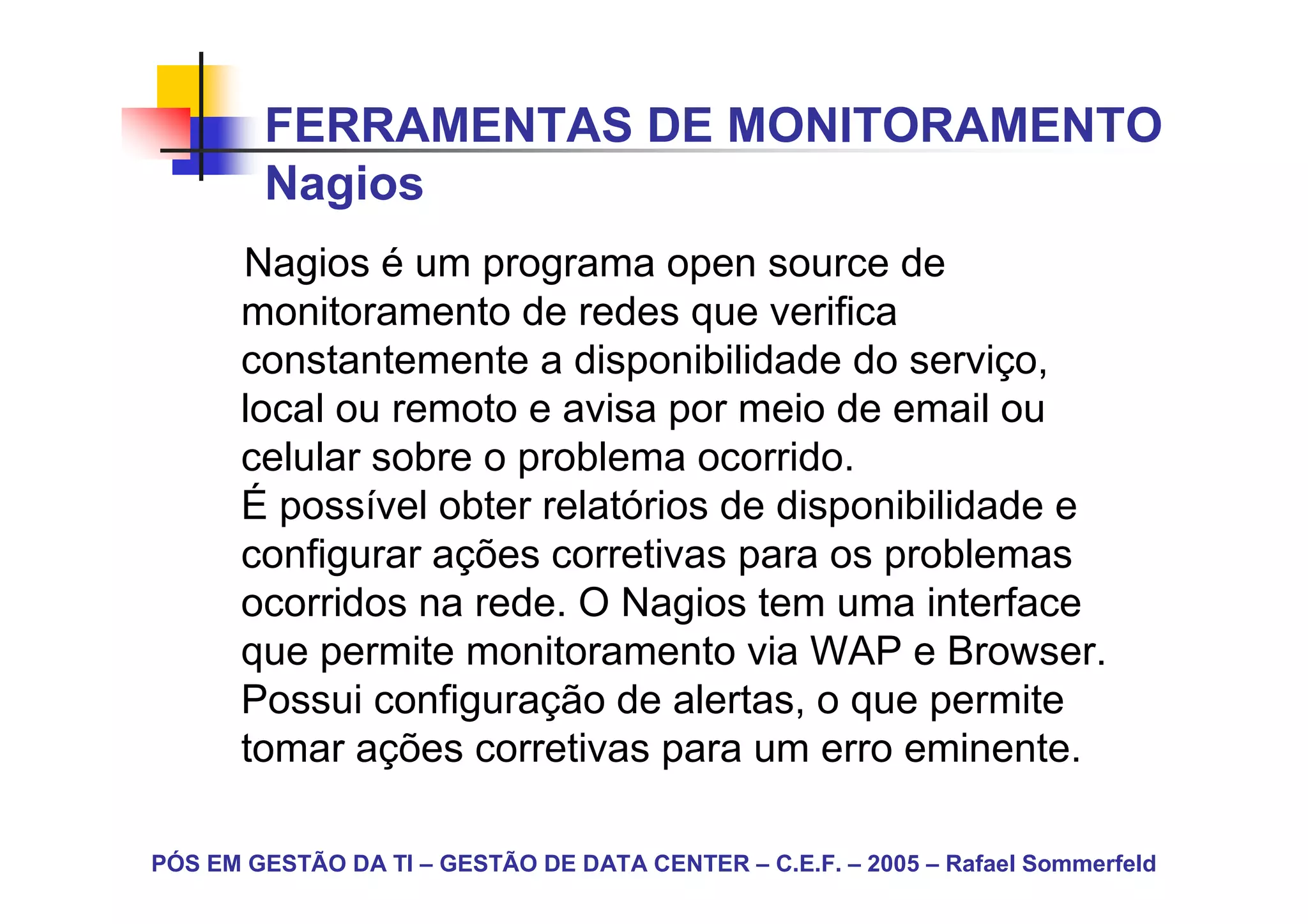 FERRAMENTAS DE MONITORAMENTO
        Nagios
       Nagios é um programa open source de
       monitoramento de redes que verifica
       constantemente a disponibilidade do serviço,
       local ou remoto e avisa por meio de email ou
       celular sobre o problema ocorrido.
       É possível obter relatórios de disponibilidade e
       configurar ações corretivas para os problemas
       ocorridos na rede. O Nagios tem uma interface
       que permite monitoramento via WAP e Browser.
       Possui configuração de alertas, o que permite
       tomar ações corretivas para um erro eminente.

PÓS EM GESTÃO DA TI – GESTÃO DE DATA CENTER – C.E.F. – 2005 – Rafael Sommerfeld
 