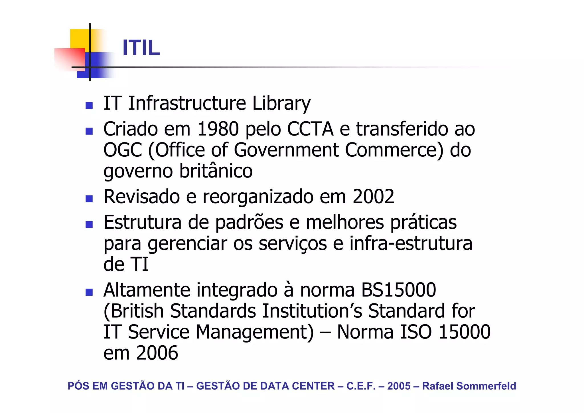 ITIL

      IT Infrastructure Library
      Criado em 1980 pelo CCTA e transferido ao
      OGC (Office of Government Commerce) do
      governo britânico
      Revisado e reorganizado em 2002
      Estrutura de padrões e melhores práticas
      para gerenciar os serviços e infra-estrutura
      de TI
      Altamente integrado à norma BS15000
      (British Standards Institution’s Standard for
      IT Service Management) – Norma ISO 15000
      em 2006
PÓS EM GESTÃO DA TI – GESTÃO DE DATA CENTER – C.E.F. – 2005 – Rafael Sommerfeld
 