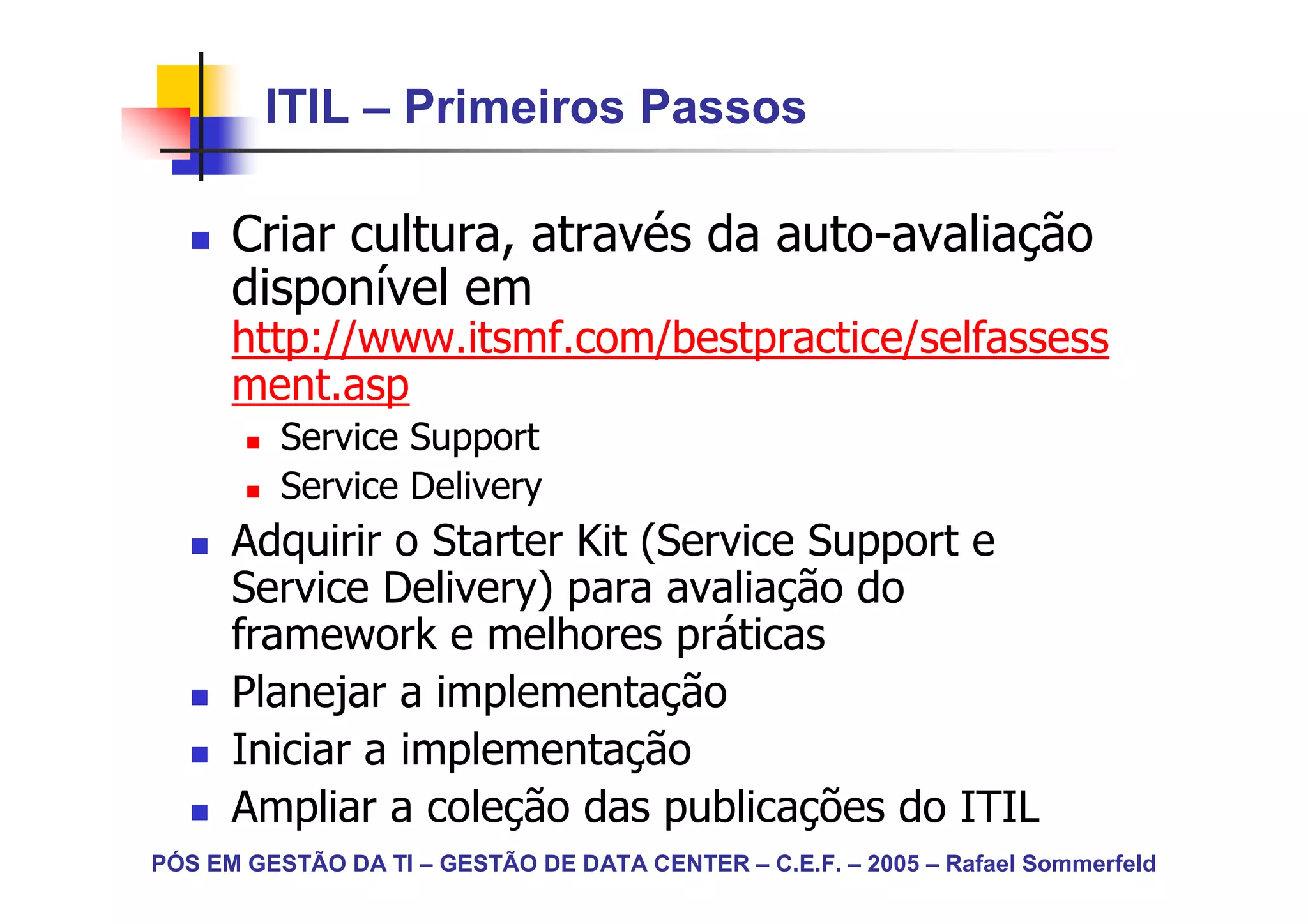 ITIL – Primeiros Passos

      Criar cultura, através da auto-avaliação
      disponível em
      http://www.itsmf.com/bestpractice/selfassess
      ment.asp
          Service Support
          Service Delivery
      Adquirir o Starter Kit (Service Support e
      Service Delivery) para avaliação do
      framework e melhores práticas
      Planejar a implementação
      Iniciar a implementação
      Ampliar a coleção das publicações do ITIL
PÓS EM GESTÃO DA TI – GESTÃO DE DATA CENTER – C.E.F. – 2005 – Rafael Sommerfeld
 
