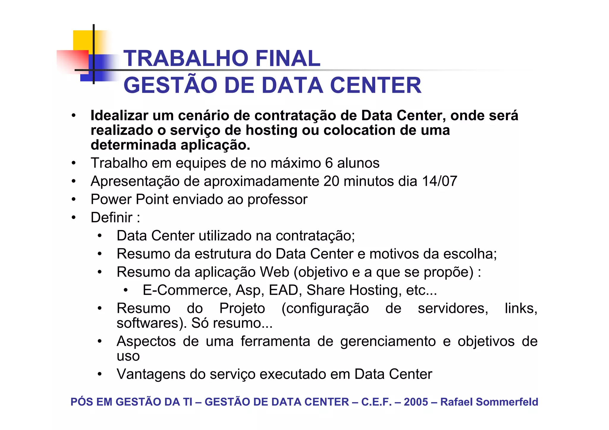TRABALHO FINAL
        GESTÃO DE DATA CENTER
• Idealizar um cenário de contratação de Data Center, onde será
  realizado o serviço de hosting ou colocation de uma
  determinada aplicação.
• Trabalho em equipes de no máximo 6 alunos
• Apresentação de aproximadamente 20 minutos dia 14/07
• Power Point enviado ao professor
• Definir :
   • Data Center utilizado na contratação;
   • Resumo da estrutura do Data Center e motivos da escolha;
   • Resumo da aplicação Web (objetivo e a que se propõe) :
       • E-Commerce, Asp, EAD, Share Hosting, etc...
   • Resumo do Projeto (configuração de servidores, links,
      softwares). Só resumo...
   • Aspectos de uma ferramenta de gerenciamento e objetivos de
      uso
   • Vantagens do serviço executado em Data Center
PÓS EM GESTÃO DA TI – GESTÃO DE DATA CENTER – C.E.F. – 2005 – Rafael Sommerfeld
 