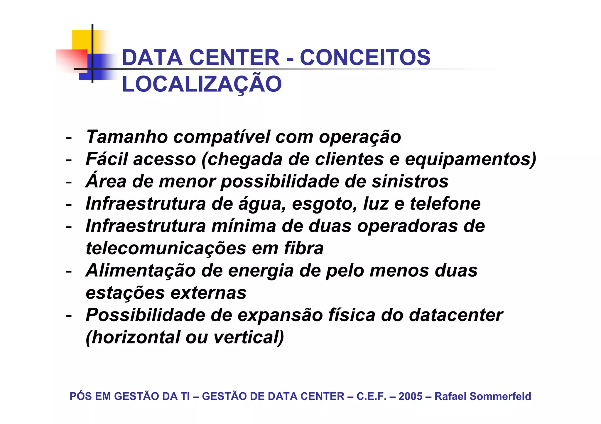 DATA CENTER - CONCEITOS
        LOCALIZAÇÃO

- Tamanho compatível com operação
- Fácil acesso (chegada de clientes e equipamentos)
- Área de menor possibilidade de sinistros
- Infraestrutura de água, esgoto, luz e telefone
- Infraestrutura mínima de duas operadoras de
  telecomunicações em fibra
- Alimentação de energia de pelo menos duas
  estações externas
- Possibilidade de expansão física do datacenter
  (horizontal ou vertical)


PÓS EM GESTÃO DA TI – GESTÃO DE DATA CENTER – C.E.F. – 2005 – Rafael Sommerfeld
 