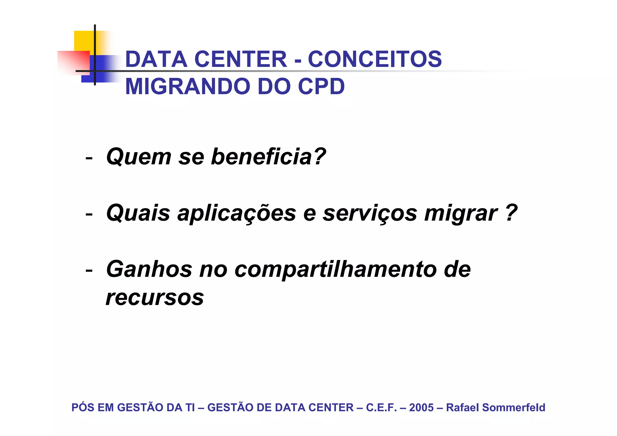 DATA CENTER - CONCEITOS
        MIGRANDO DO CPD


  - Quem se beneficia?

  - Quais aplicações e serviços migrar ?

  - Ganhos no compartilhamento de
    recursos



PÓS EM GESTÃO DA TI – GESTÃO DE DATA CENTER – C.E.F. – 2005 – Rafael Sommerfeld
 