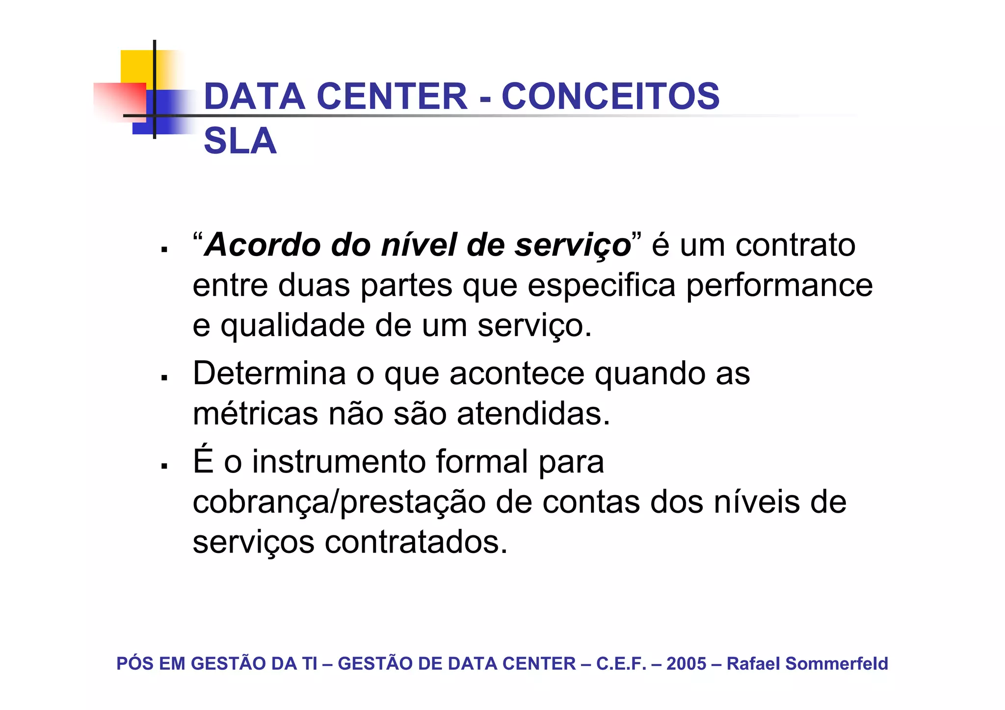 DATA CENTER - CONCEITOS
        SLA

       “Acordo do nível de serviço” é um contrato
       entre duas partes que especifica performance
       e qualidade de um serviço.
       Determina o que acontece quando as
       métricas não são atendidas.
       É o instrumento formal para
       cobrança/prestação de contas dos níveis de
       serviços contratados.


PÓS EM GESTÃO DA TI – GESTÃO DE DATA CENTER – C.E.F. – 2005 – Rafael Sommerfeld
 