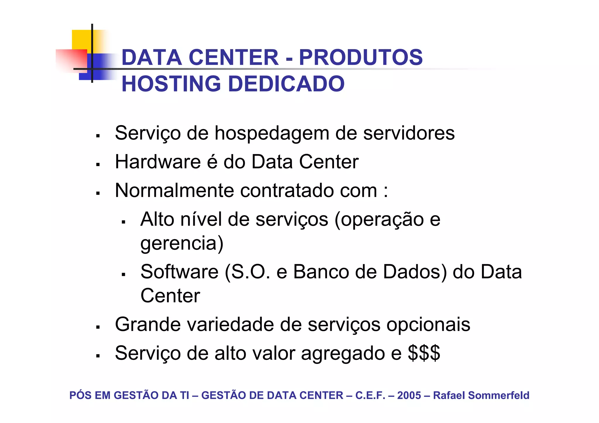 DATA CENTER - PRODUTOS
        HOSTING DEDICADO

       Serviço de hospedagem de servidores
       Hardware é do Data Center
       Normalmente contratado com :
         Alto nível de serviços (operação e
         gerencia)
         Software (S.O. e Banco de Dados) do Data
         Center
       Grande variedade de serviços opcionais
       Serviço de alto valor agregado e $$$
PÓS EM GESTÃO DA TI – GESTÃO DE DATA CENTER – C.E.F. – 2005 – Rafael Sommerfeld
 