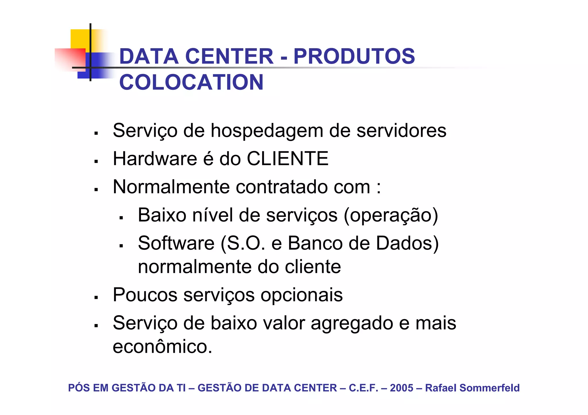 DATA CENTER - PRODUTOS
        COLOCATION

       Serviço de hospedagem de servidores
       Hardware é do CLIENTE
       Normalmente contratado com :
         Baixo nível de serviços (operação)
         Software (S.O. e Banco de Dados)
         normalmente do cliente
       Poucos serviços opcionais
       Serviço de baixo valor agregado e mais
       econômico.
PÓS EM GESTÃO DA TI – GESTÃO DE DATA CENTER – C.E.F. – 2005 – Rafael Sommerfeld
 