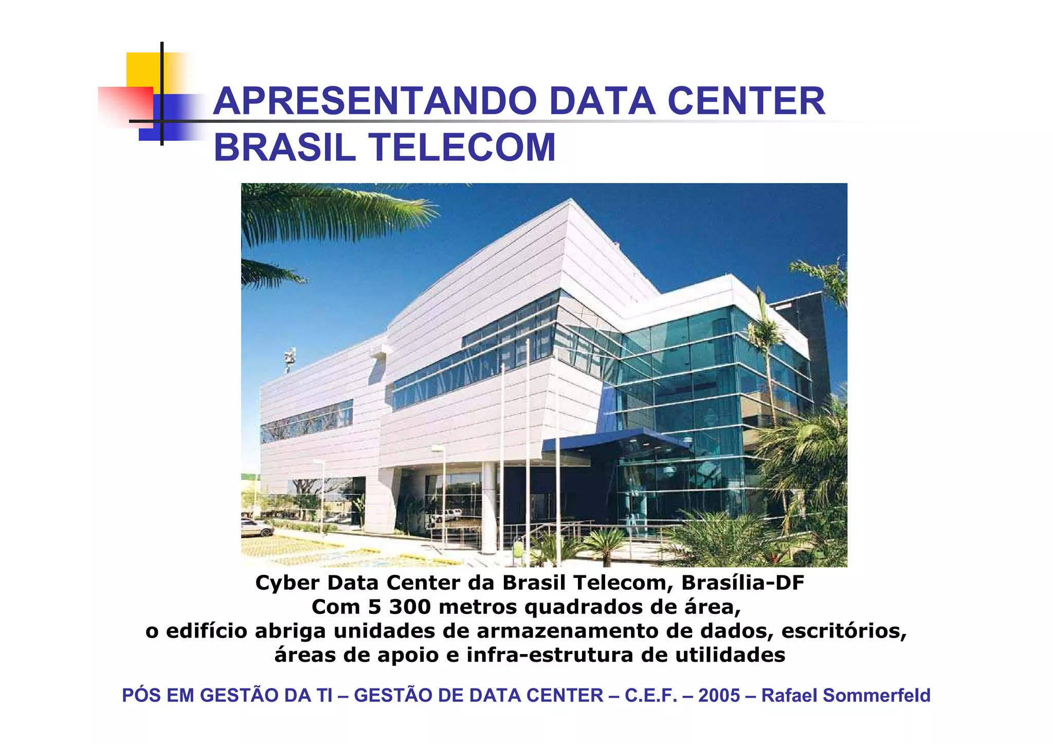 APRESENTANDO DATA CENTER
        BRASIL TELECOM




             Cyber Data Center da Brasil Telecom, Brasília-DF
                  Com 5 300 metros quadrados de área,
  o edifício abriga unidades de armazenamento de dados, escritórios,
              áreas de apoio e infra-estrutura de utilidades

PÓS EM GESTÃO DA TI – GESTÃO DE DATA CENTER – C.E.F. – 2005 – Rafael Sommerfeld
 