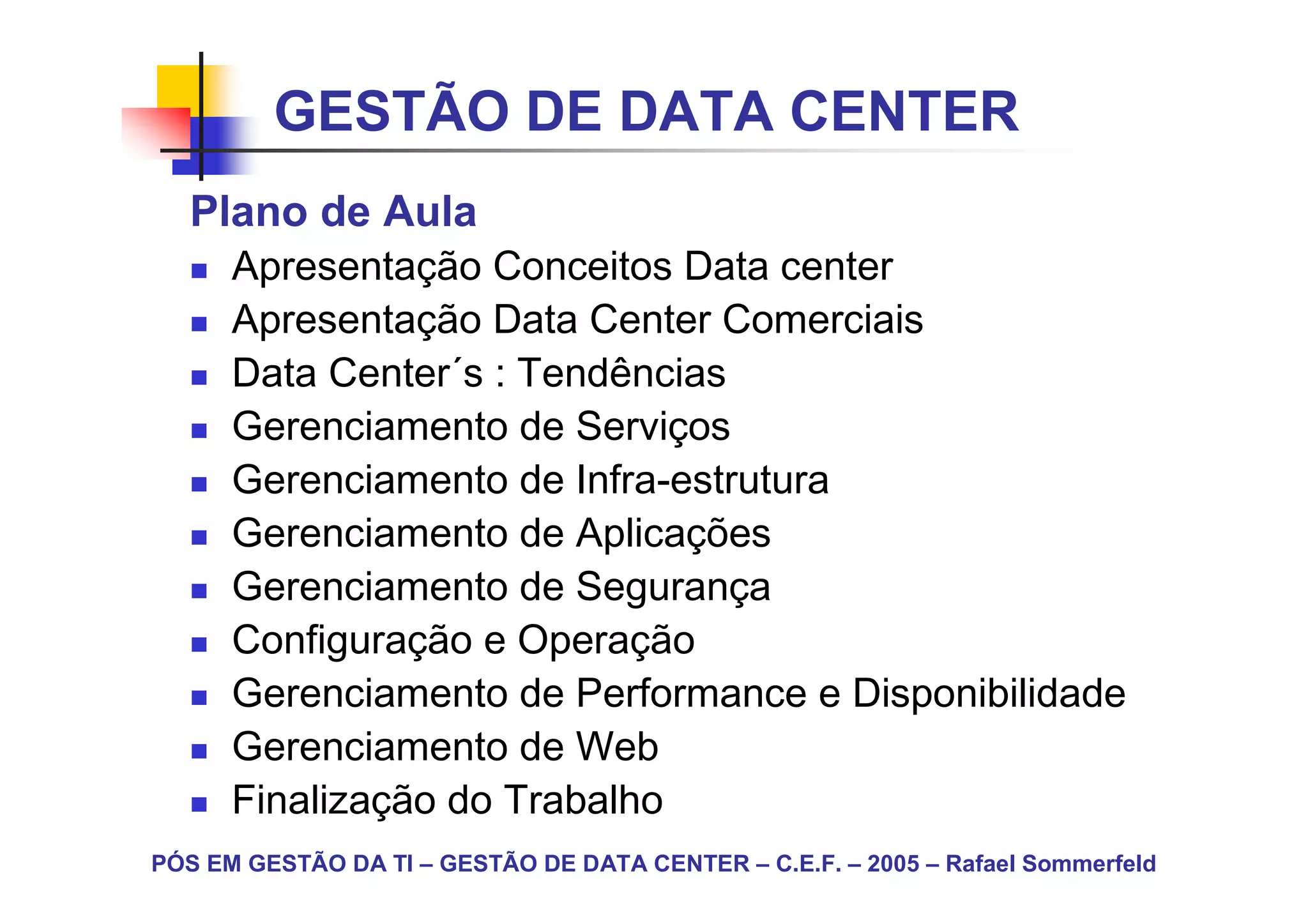 GESTÃO DE DATA CENTER
   Plano de Aula
      Apresentação Conceitos Data center
      Apresentação Data Center Comerciais
      Data Center´s : Tendências
      Gerenciamento de Serviços
      Gerenciamento de Infra-estrutura
      Gerenciamento de Aplicações
      Gerenciamento de Segurança
      Configuração e Operação
      Gerenciamento de Performance e Disponibilidade
      Gerenciamento de Web
      Finalização do Trabalho
PÓS EM GESTÃO DA TI – GESTÃO DE DATA CENTER – C.E.F. – 2005 – Rafael Sommerfeld
 