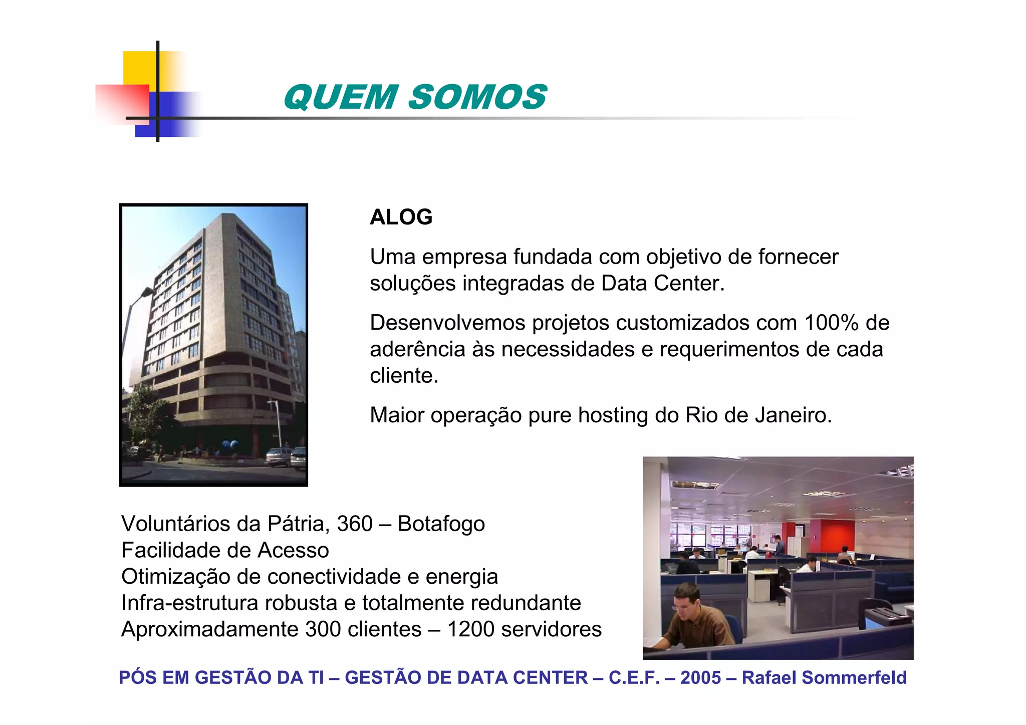 QUEM SOMOS


                         ALOG
                         Uma empresa fundada com objetivo de fornecer
                         soluções integradas de Data Center.
                         Desenvolvemos projetos customizados com 100% de
                         aderência às necessidades e requerimentos de cada
                         cliente.
                         Maior operação pure hosting do Rio de Janeiro.



Voluntários da Pátria, 360 – Botafogo
Facilidade de Acesso
Otimização de conectividade e energia
Infra-estrutura robusta e totalmente redundante
Aproximadamente 300 clientes – 1200 servidores

PÓS EM GESTÃO DA TI – GESTÃO DE DATA CENTER – C.E.F. – 2005 – Rafael Sommerfeld
 