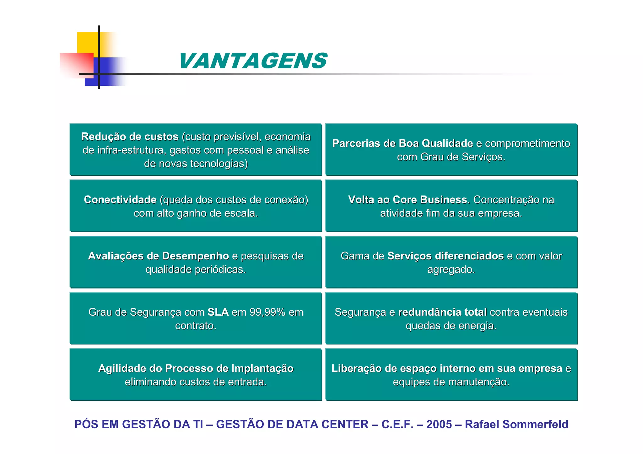 VANTAGENS


 Redução de custos (custo previsível, economia
 Reduç                        previsí
                                                    Parcerias de Boa Qualidade e comprometimento
 de infra-estrutura, gastos com pessoal e análise
    infra-                                aná
                                                                com Grau de Serviços.
                                                                            Serviç
               de novas tecnologias)


 Conectividade (queda dos custos de conexão)           Volta ao Core Business. Concentração na
                                                                      Business. Concentraç
          com alto ganho de escala.                          atividade fim da sua empresa.


  Avaliações de Desempenho e pesquisas de
  Avaliaç                                            Gama de Serviços diferenciados e com valor
                                                             Serviç
             qualidade periódicas.
                       perió                                        agregado.


  Grau de Segurança com SLA em 99,99% em
          Seguranç                                  Segurança e redundância total contra eventuais
                                                    Seguranç
                  contrato.                                       quedas de energia.


    Agilidade do Processo de Implantação
                                Implantaç           Liberação de espaço interno em sua empresa e
                                                    Liberaç      espaç
          eliminando custos de entrada.                        equipes de manutenção.
                                                                          manutenç


PÓS EM GESTÃO DA TI – GESTÃO DE DATA CENTER – C.E.F. – 2005 – Rafael Sommerfeld
 
