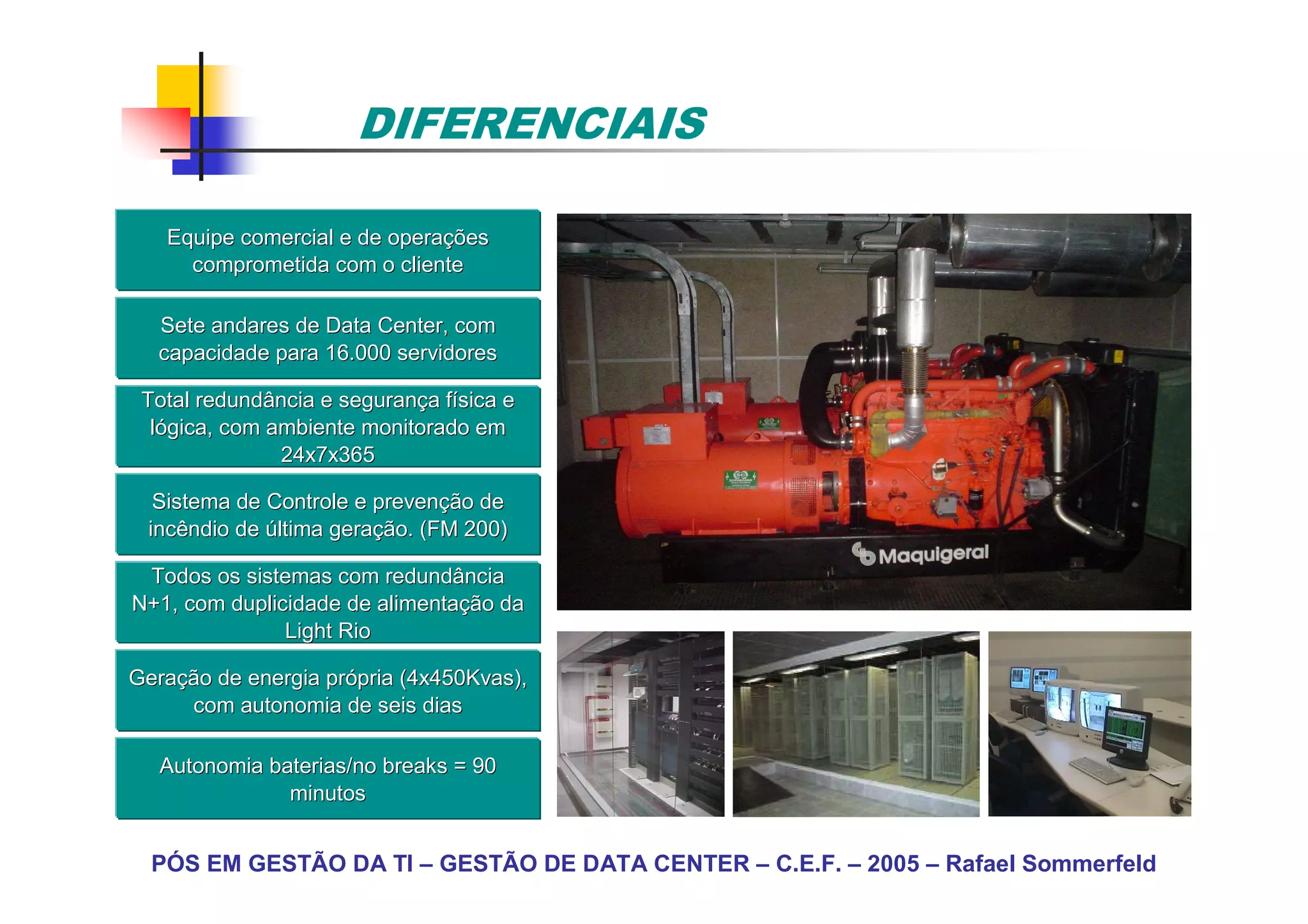 DIFERENCIAIS

   Equipe comercial e de operações
                         operaç
     comprometida com o cliente

  Sete andares de Data Center, com
  capacidade para 16.000 servidores

 Total redundância e segurança física e
                     seguranç fí
  lógica, com ambiente monitorado em
               24x7x365

  Sistema de Controle e prevenção de
                        prevenç
 incêndio de última geração. (FM 200)
                    geraç

 Todos os sistemas com redundância
N+1, com duplicidade de alimentação da
                         alimentaç
               Light Rio

Geração de energia própria (4x450Kvas),
Geraç              pró
      com autonomia de seis dias

   Autonomia baterias/no breaks = 90
               minutos


  PÓS EM GESTÃO DA TI – GESTÃO DE DATA CENTER – C.E.F. – 2005 – Rafael Sommerfeld
 