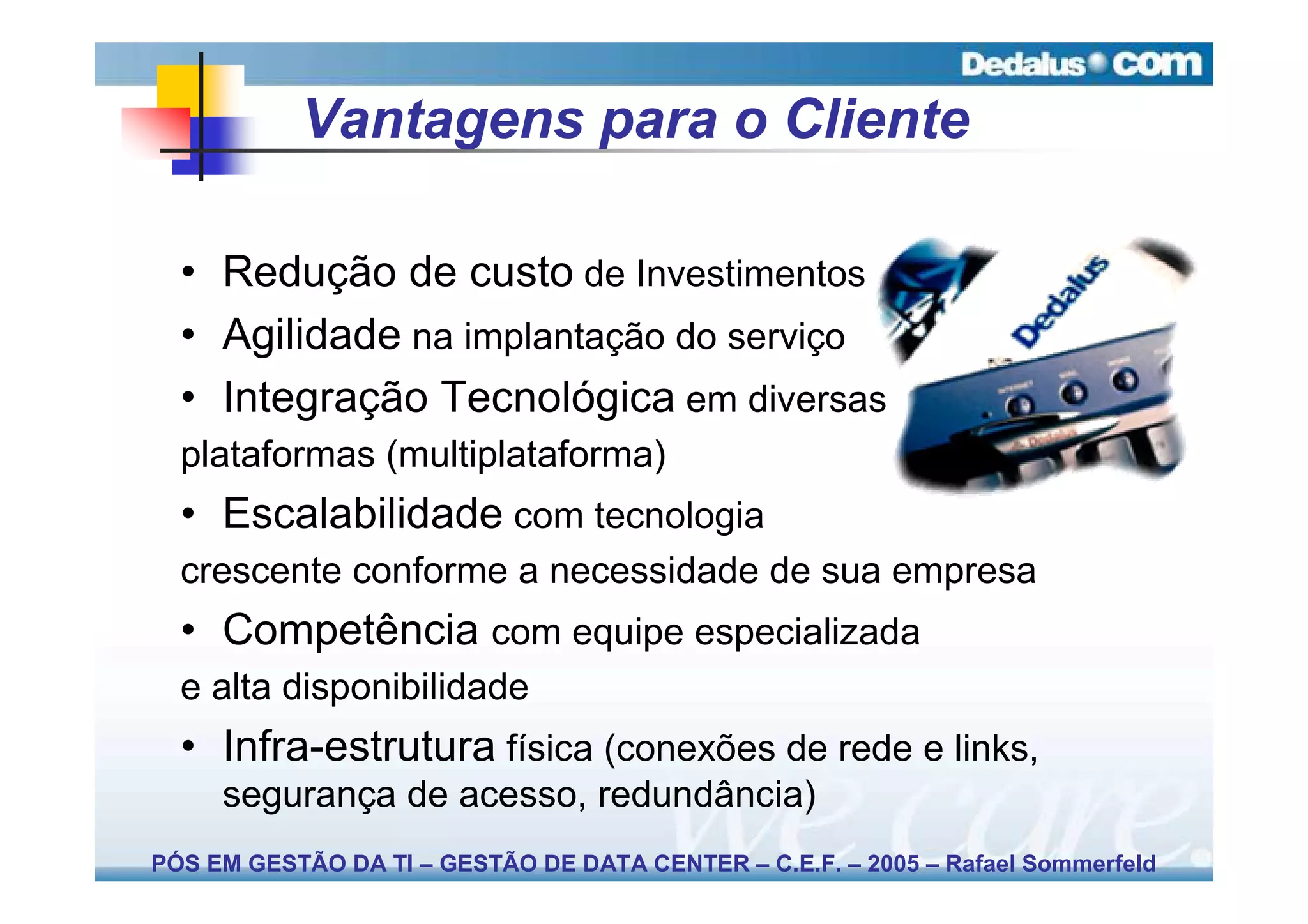 Vantagens para o Cliente

  • Redução de custo de Investimentos
  • Agilidade na implantação do serviço
  • Integração Tecnológica em diversas
  plataformas (multiplataforma)
  • Escalabilidade com tecnologia
  crescente conforme a necessidade de sua empresa
  • Competência com equipe especializada
  e alta disponibilidade
  • Infra-estrutura física (conexões de rede e links,
     segurança de acesso, redundância)
PÓS EM GESTÃO DA TI – GESTÃO DE DATA CENTER – C.E.F. – 2005 – Rafael Sommerfeld
 