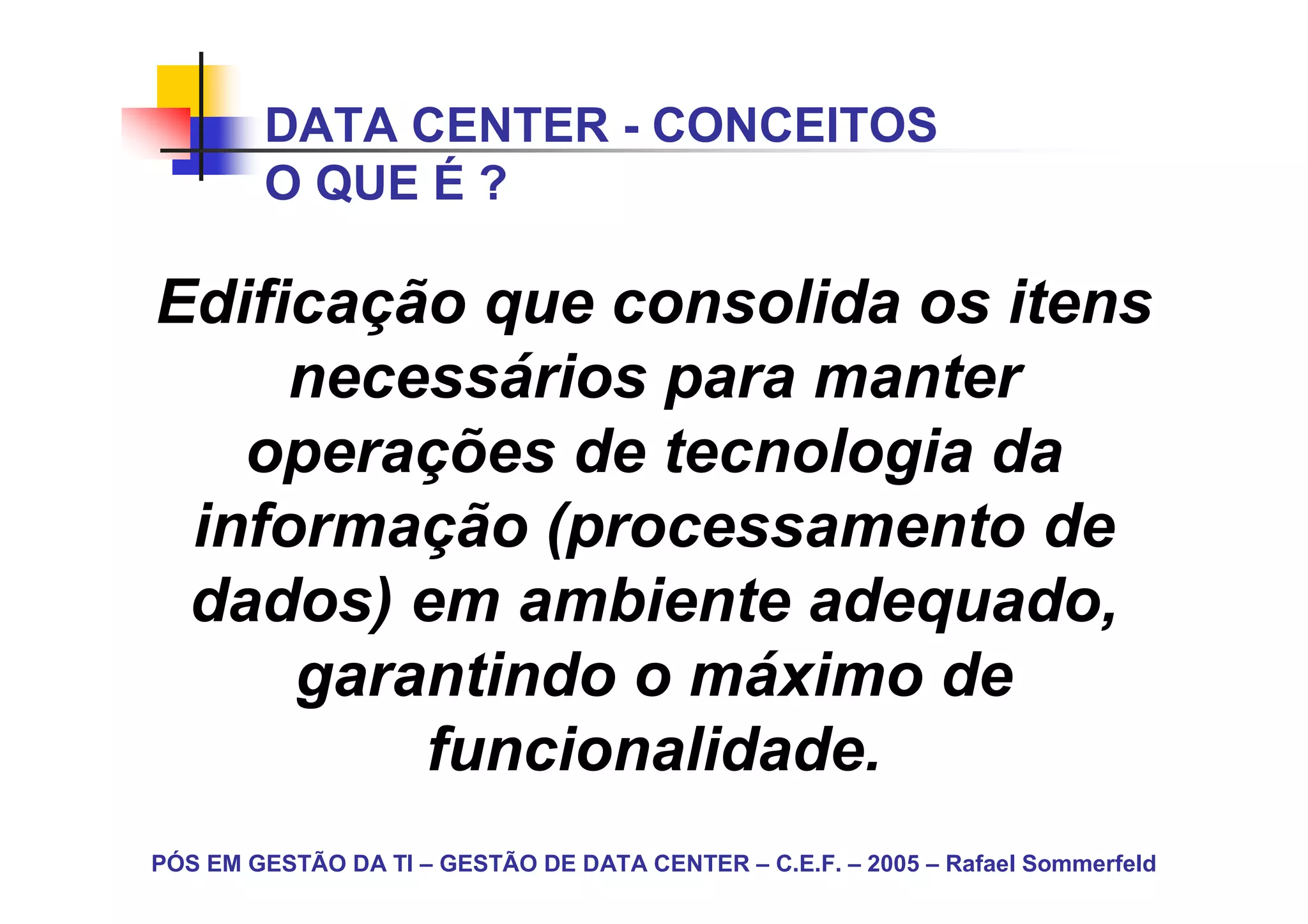 DATA CENTER - CONCEITOS
        O QUE É ?

Edificação que consolida os itens
     necessários para manter
   operações de tecnologia da
 informação (processamento de
 dados) em ambiente adequado,
     garantindo o máximo de
         funcionalidade.
PÓS EM GESTÃO DA TI – GESTÃO DE DATA CENTER – C.E.F. – 2005 – Rafael Sommerfeld
 