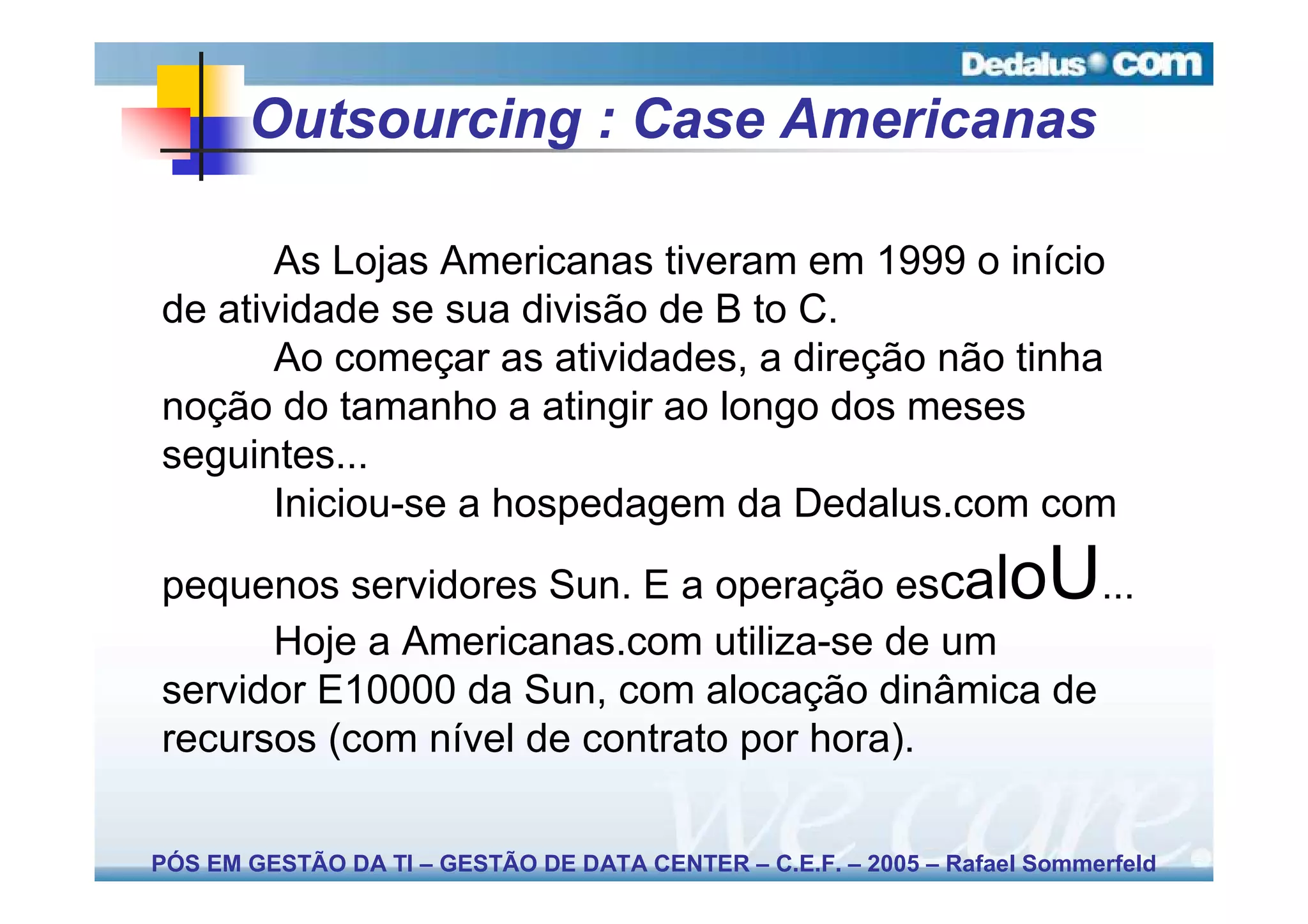 Outsourcing : Case Americanas

       As Lojas Americanas tiveram em 1999 o início
de atividade se sua divisão de B to C.
       Ao começar as atividades, a direção não tinha
noção do tamanho a atingir ao longo dos meses
seguintes...
       Iniciou-se a hospedagem da Dedalus.com com

pequenos servidores Sun. E a operação escal      ...               oU
      Hoje a Americanas.com utiliza-se de um
servidor E10000 da Sun, com alocação dinâmica de
recursos (com nível de contrato por hora).

PÓS EM GESTÃO DA TI – GESTÃO DE DATA CENTER – C.E.F. – 2005 – Rafael Sommerfeld
 