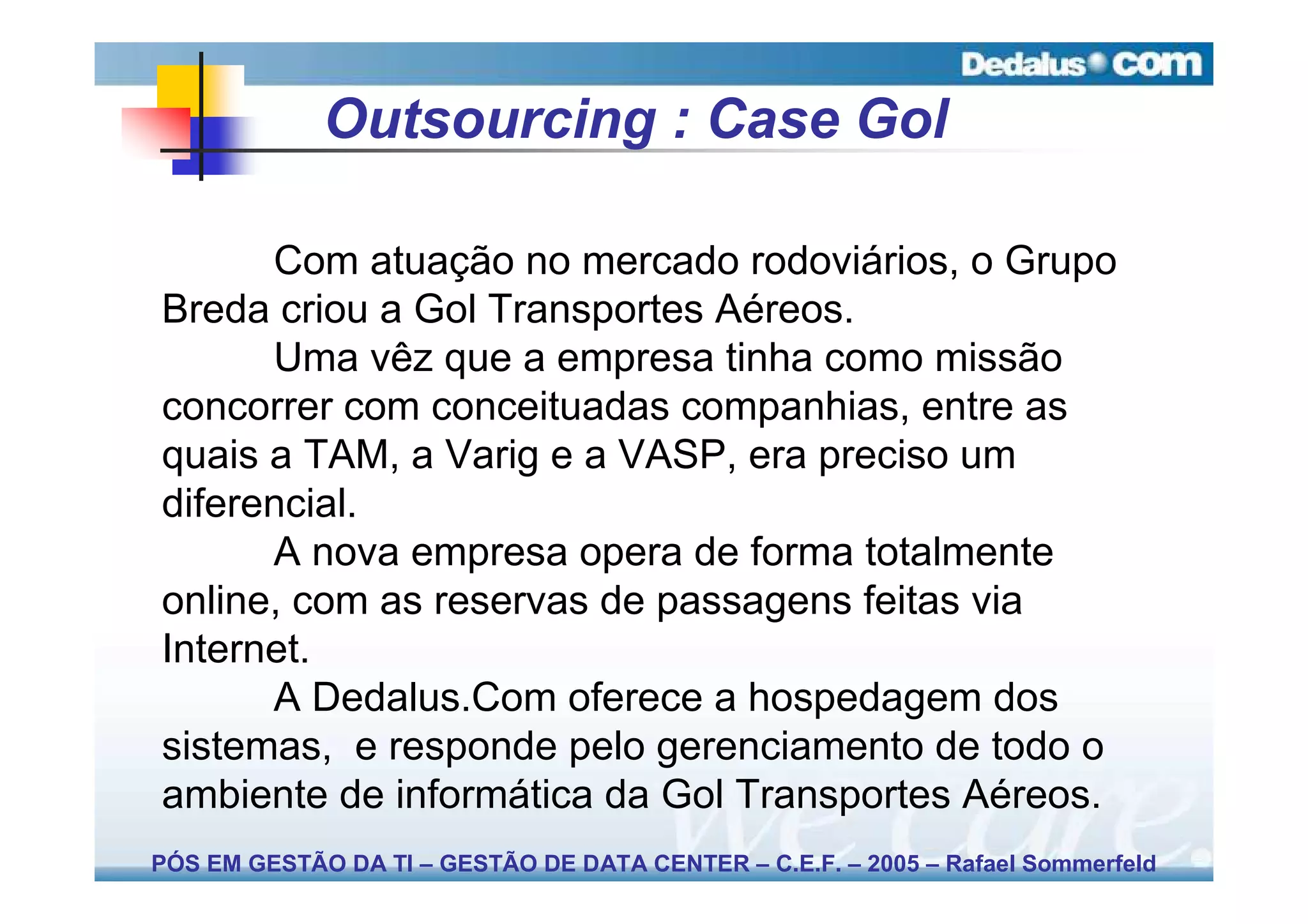 Outsourcing : Case Gol

      Com atuação no mercado rodoviários, o Grupo
Breda criou a Gol Transportes Aéreos.
      Uma vêz que a empresa tinha como missão
concorrer com conceituadas companhias, entre as
quais a TAM, a Varig e a VASP, era preciso um
diferencial.
      A nova empresa opera de forma totalmente
online, com as reservas de passagens feitas via
Internet.
      A Dedalus.Com oferece a hospedagem dos
sistemas, e responde pelo gerenciamento de todo o
ambiente de informática da Gol Transportes Aéreos.
PÓS EM GESTÃO DA TI – GESTÃO DE DATA CENTER – C.E.F. – 2005 – Rafael Sommerfeld
 