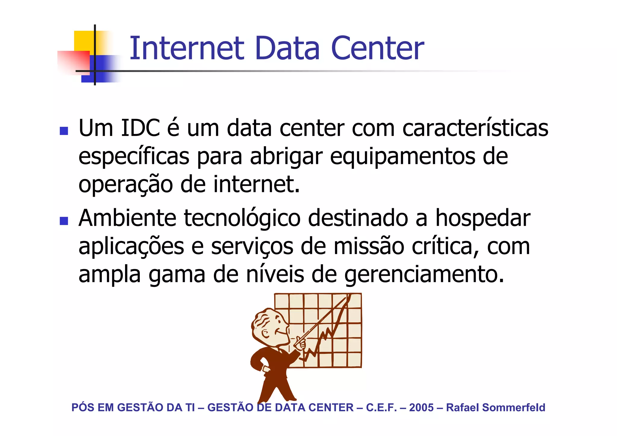 Internet Data Center

 Um IDC é um data center com características
 específicas para abrigar equipamentos de
 operação de internet.
 Ambiente tecnológico destinado a hospedar
 aplicações e serviços de missão crítica, com
 ampla gama de níveis de gerenciamento.




PÓS EM GESTÃO DA TI – GESTÃO DE DATA CENTER – C.E.F. – 2005 – Rafael Sommerfeld
 