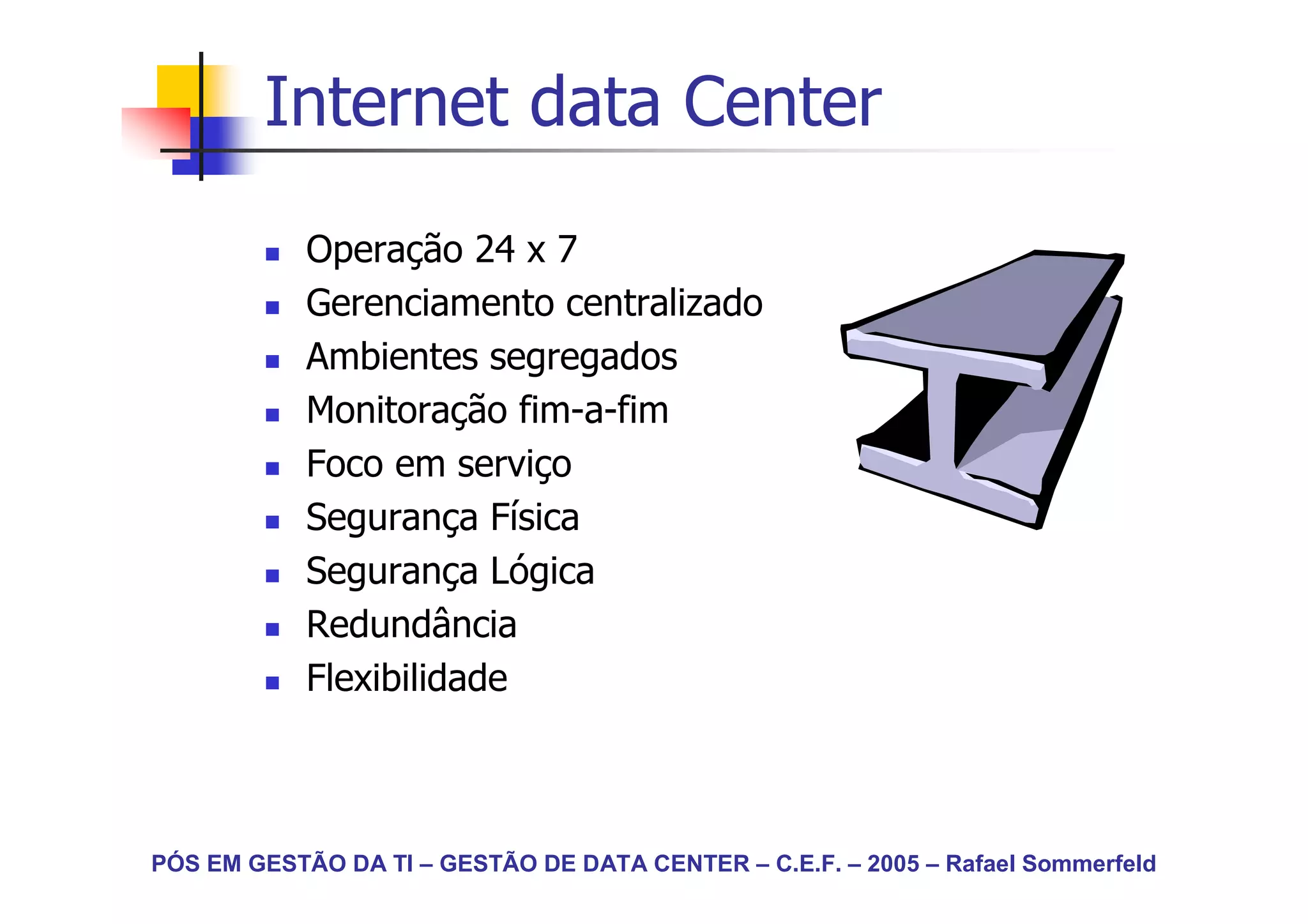 Internet data Center
            Operação 24 x 7
            Gerenciamento centralizado
            Ambientes segregados
            Monitoração fim-a-fim
            Foco em serviço
            Segurança Física
            Segurança Lógica
            Redundância
            Flexibilidade



PÓS EM GESTÃO DA TI – GESTÃO DE DATA CENTER – C.E.F. – 2005 – Rafael Sommerfeld
 