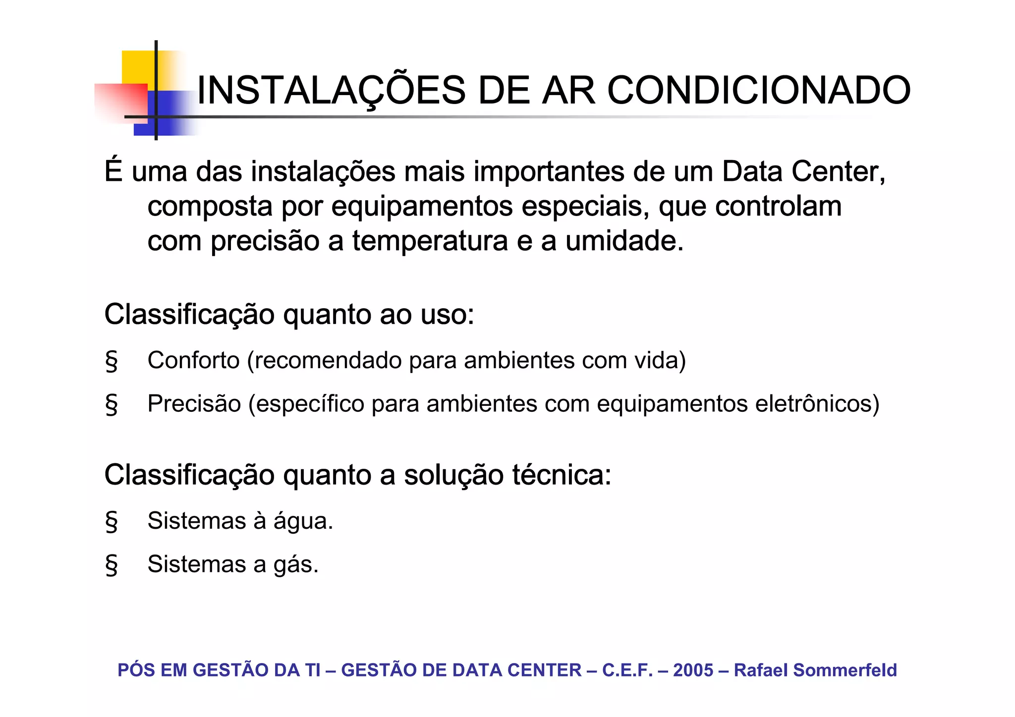 INSTALAÇ
        INSTALAÇÕES DE AR CONDICIONADO

          instalaç
É uma das instalações mais importantes de um Data Center,
   composta por equipamentos especiais, que controlam
   com precisão a temperatura e a umidade.

Classificaç
Classificação quanto ao uso:
§   Conforto (recomendado para ambientes com vida)
§   Precisão (específico para ambientes com equipamentos eletrônicos)


Classificaç
Classificação quanto a solução técnica:
                       soluç té
§   Sistemas à água.
§   Sistemas a gás.



 PÓS EM GESTÃO DA TI – GESTÃO DE DATA CENTER – C.E.F. – 2005 – Rafael Sommerfeld
 