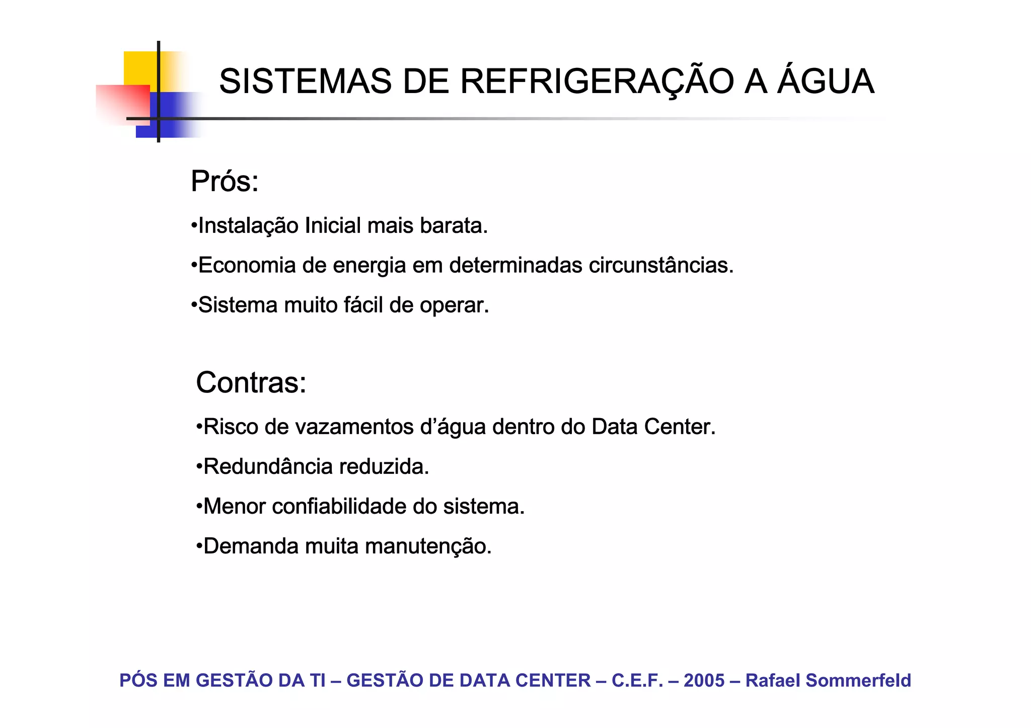 SISTEMAS DE REFRIGERAÇÃO A ÁGUA
                      REFRIGERAÇ

       Prós:
       Pró
       •Instalação Inicial mais barata.
        Instalaç
        Instala
       •Economia de energia em determinadas circunstâncias.
        Economia
       •Sistema muito fácil de operar.
        Sistema       fá


       Contras:
       •Risco de vazamentos d’água dentro do Data Center.
        Risco               d’á
                             ’água
       •Redundância reduzida.
        Redundância
       •Menor confiabilidade do sistema.
        Menor
       •Demanda muita manutenção.
        Demanda       manutenç




PÓS EM GESTÃO DA TI – GESTÃO DE DATA CENTER – C.E.F. – 2005 – Rafael Sommerfeld
 