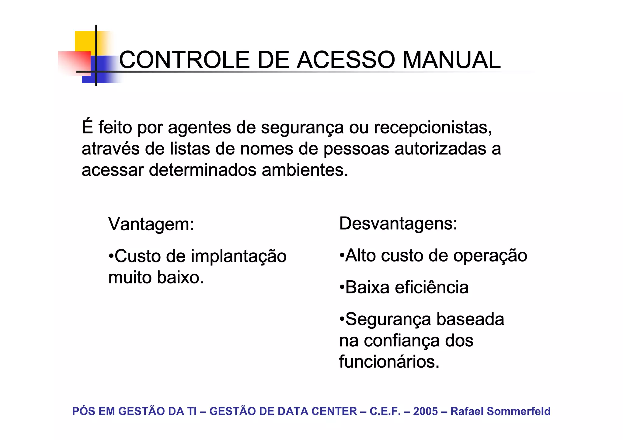 CONTROLE DE ACESSO MANUAL

 É feito por agentes de segurança ou recepcionistas,
                        seguranç
 atravé
 através de listas de nomes de pessoas autorizadas a
 acessar determinados ambientes.


     Vantagem:                              Desvantagens:
     •Custo de implantação
      Custo    implantaç                    •Alto custo de operação
                                             Alto          operaç
     muito baixo.
                                            •Baixa eficiência
                                             Baixa
                                            •Segurança baseada
                                             Seguranç
                                             Seguran
                                            na confiança dos
                                               confianç
                                            funcioná
                                            funcionários.

PÓS EM GESTÃO DA TI – GESTÃO DE DATA CENTER – C.E.F. – 2005 – Rafael Sommerfeld
 