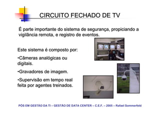 CIRCUITO FECHADO DE TV

                                   seguranç
É parte importante do sistema de segurança, propiciando a
vigilância remota, e registro de eventos.


Este sistema é composto por:
•Câmeras analógicas ou
 Câmeras analó
digitais.
•Gravadores de imagem.
 Gravadores
•Supervisão em tempo real
 Supervisão
feita por agentes treinados.



PÓS EM GESTÃO DA TI – GESTÃO DE DATA CENTER – C.E.F. – 2005 – Rafael Sommerfeld
 