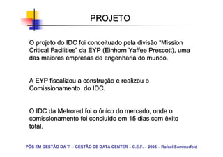 PROJETO

 O projeto do IDC foi conceituado pela divisão “Mission
 Critical Facilities” da EYP (Einhorn Yaffee Prescott), uma
          Facilities”        (Einhorn
 das maiores empresas de engenharia do mundo.


                    construç
 A EYP fiscalizou a construção e realizou o
 Comissionamento do IDC.


 O IDC da Metrored foi o único do mercado, onde o
                     concluí
 comissionamento foi concluído em 15 dias com êxito
 total.


PÓS EM GESTÃO DA TI – GESTÃO DE DATA CENTER – C.E.F. – 2005 – Rafael Sommerfeld
 