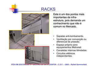RACKS
                                            Este é um dos pontos mais
                                                            infra-
                                            importantes da infra-
                                            estrutura, pois demanda um
                                            conhecimento que não é
                                            comum no Mercado.


                                            • Sapatas anti-tombamento.
                                            • Ventilação por convecção ou
                                              diferencial de pressão.
                                            • Espaço próprio para
                                              equipamentos Metrored.
                                            • Canaletas internas blindadas.
                                            • Circuitos elétricos
                                              independentes.


PÓS EM GESTÃO DA TI – GESTÃO DE DATA CENTER – C.E.F. – 2005 – Rafael Sommerfeld
 
