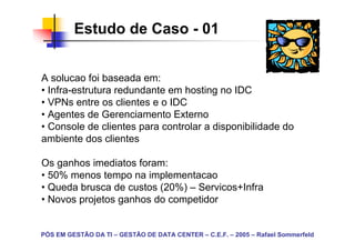 Estudo de Caso - 01


A solucao foi baseada em:
• Infra-estrutura redundante em hosting no IDC
• VPNs entre os clientes e o IDC
• Agentes de Gerenciamento Externo
• Console de clientes para controlar a disponibilidade do
ambiente dos clientes

Os ganhos imediatos foram:
• 50% menos tempo na implementacao
• Queda brusca de custos (20%) – Servicos+Infra
• Novos projetos ganhos do competidor


PÓS EM GESTÃO DA TI – GESTÃO DE DATA CENTER – C.E.F. – 2005 – Rafael Sommerfeld
 