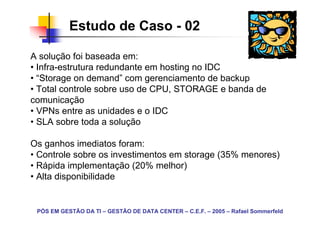 Estudo de Caso - 02

A solução foi baseada em:
• Infra-estrutura redundante em hosting no IDC
• “Storage on demand” com gerenciamento de backup
• Total controle sobre uso de CPU, STORAGE e banda de
comunicação
• VPNs entre as unidades e o IDC
• SLA sobre toda a solução

Os ganhos imediatos foram:
• Controle sobre os investimentos em storage (35% menores)
• Rápida implementação (20% melhor)
• Alta disponibilidade


 PÓS EM GESTÃO DA TI – GESTÃO DE DATA CENTER – C.E.F. – 2005 – Rafael Sommerfeld
 