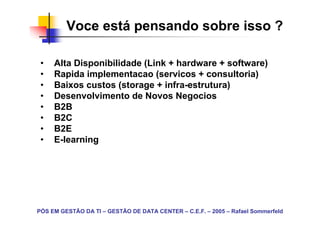 Voce está pensando sobre isso ?

 •   Alta Disponibilidade (Link + hardware + software)
 •   Rapida implementacao (servicos + consultoria)
 •   Baixos custos (storage + infra-estrutura)
 •   Desenvolvimento de Novos Negocios
 •   B2B
 •   B2C
 •   B2E
 •   E-learning




PÓS EM GESTÃO DA TI – GESTÃO DE DATA CENTER – C.E.F. – 2005 – Rafael Sommerfeld
 