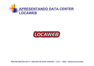 APRESENTANDO DATA CENTER
        LOCAWEB




PÓS EM GESTÃO DA TI – GESTÃO DE DATA CENTER – C.E.F. – 2005 – Rafael Sommerfeld
 