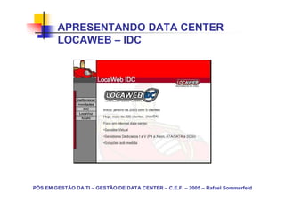 APRESENTANDO DATA CENTER
        LOCAWEB – IDC




PÓS EM GESTÃO DA TI – GESTÃO DE DATA CENTER – C.E.F. – 2005 – Rafael Sommerfeld
 