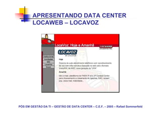 APRESENTANDO DATA CENTER
        LOCAWEB – LOCAVOZ




PÓS EM GESTÃO DA TI – GESTÃO DE DATA CENTER – C.E.F. – 2005 – Rafael Sommerfeld
 