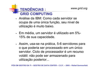 www.grid.org
        TENDÊNCIAS :
        GRID COMPUTING
       Análise da IBM: Como cada servidor se
       ocupa de uma única função, seu nível de
       utilização é muito baixo.

       Em média, um servidor é utilizado em 5%-
       15% de sua capacidade.

       Assim, usa-se na prática, 5-6 servidores para
       o que poderia ser processado em um único
       servidor. Ciclo de processador é um recurso
       volátil: não pode ser armazenado para
       utilização posterior...
PÓS EM GESTÃO DA TI – GESTÃO DE DATA CENTER – C.E.F. – 2005 – Rafael Sommerfeld
 