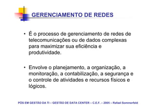 GERENCIAMENTO DE REDES


   • É o processo de gerenciamento de redes de
     telecomunicações ou de dados complexas
     para maximizar sua eficiência e
     produtividade.

   • Envolve o planejamento, a organização, a
     monitoração, a contabilização, a segurança e
     o controle de atividades e recursos físicos e
     lógicos.


PÓS EM GESTÃO DA TI – GESTÃO DE DATA CENTER – C.E.F. – 2005 – Rafael Sommerfeld
 
