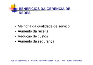 BENEFÍCIOS DA GERENCIA DE
        REDES


    •   Melhoria da qualidade de serviço
    •   Aumento da receita
    •   Redução de custos
    •   Aumento da segurança




PÓS EM GESTÃO DA TI – GESTÃO DE DATA CENTER – C.E.F. – 2005 – Rafael Sommerfeld
 