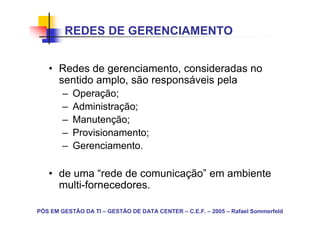 REDES DE GERENCIAMENTO


   • Redes de gerenciamento, consideradas no
     sentido amplo, são responsáveis pela
        –   Operação;
        –   Administração;
        –   Manutenção;
        –   Provisionamento;
        –   Gerenciamento.

   • de uma “rede de comunicação” em ambiente
     multi-fornecedores.

PÓS EM GESTÃO DA TI – GESTÃO DE DATA CENTER – C.E.F. – 2005 – Rafael Sommerfeld
 